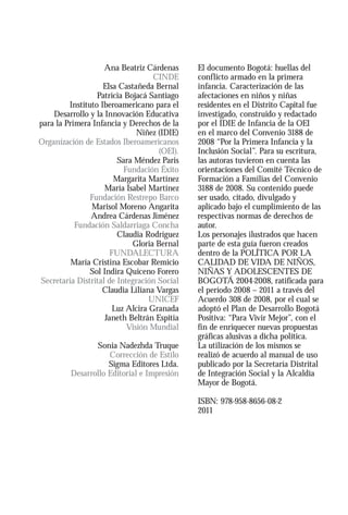 Ana Beatriz Cárdenas      El documento Bogotá: huellas del
                                    CINDE     conflicto armado en la primera
                    Elsa Castañeda Bernal     infancia. Caracterización de las
                  Patricia Bojacá Santiago    afectaciones en niños y niñas
         Instituto Iberoamericano para el     residentes en el Distrito Capital fue
    Desarrollo y la Innovación Educativa      investigado, construido y redactado
para la Primera Infancia y Derechos de la     por el IDIE de Infancia de la OEI
                               Niñez (IDIE)   en el marco del Convenio 3188 de
Organización de Estados Iberoamericanos       2008 “Por la Primera Infancia y la
                                     (OEI).   Inclusión Social”. Para su escritura,
                         Sara Méndez Paris    las autoras tuvieron en cuenta las
                           Fundación Éxito    orientaciones del Comité Técnico de
                        Margarita Martínez    Formación a Familias del Convenio
                    María Isabel Martínez     3188 de 2008. Su contenido puede
                Fundación Restrepo Barco      ser usado, citado, divulgado y
                Marisol Moreno Angarita       aplicado bajo el cumplimiento de las
                Andrea Cárdenas Jiménez       respectivas normas de derechos de
           Fundación Saldarriaga Concha       autor.
                         Claudia Rodríguez    Los personajes ilustrados que hacen
                             Gloria Bernal    parte de esta guía fueron creados
                       FUNDALECTURA           dentro de la POLÍTICA POR LA
          María Cristina Escobar Remicio      CALIDAD DE VIDA DE NIÑOS,
                Sol Indira Quiceno Forero     NIÑAS Y ADOLESCENTES DE
Secretaria Distrital de Integración Social    BOGOTÁ 2004-2008, ratificada para
                    Claudia Liliana Vargas    el período 2008 – 2011 a través del
                                   UNICEF     Acuerdo 308 de 2008, por el cual se
                        Luz Alcira Granada    adoptó el Plan de Desarrollo Bogotá
                     Janeth Beltrán Espitia   Positiva: “Para Vivir Mejor”, con el
                            Visión Mundial    fin de enriquecer nuevas propuestas
                                              gráficas alusivas a dicha política.
                Sonia Nadezhda Truque         La utilización de los mismos se
                    Corrección de Estilo      realizó de acuerdo al manual de uso
                    Sigma Editores Ltda.      publicado por la Secretaría Distrital
         Desarrollo Editorial e Impresión     de Integración Social y la Alcaldía
                                              Mayor de Bogotá.

                                              ISBN: 978-958-8656-08-2
                                              2011
 