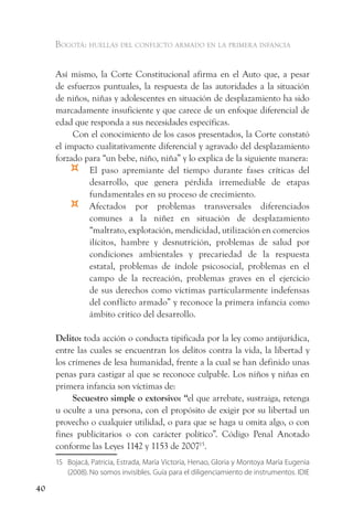 Bogotá: huellas del conflicto armado en la primera infancia


     Así mismo, la Corte Constitucional afirma en el Auto que, a pesar
     de esfuerzos puntuales, la respuesta de las autoridades a la situación
     de niños, niñas y adolescentes en situación de desplazamiento ha sido
     marcadamente insuficiente y que carece de un enfoque diferencial de
     edad que responda a sus necesidades específicas.
          Con el conocimiento de los casos presentados, la Corte constató
     el impacto cualitativamente diferencial y agravado del desplazamiento
     forzado para “un bebe, niño, niña” y lo explica de la siguiente manera:
         ¤    El paso apremiante del tiempo durante fases críticas del
              desarrollo, que genera pérdida irremediable de etapas
              fundamentales en su proceso de crecimiento.
         ¤    Afectados por problemas transversales diferenciados
              comunes a la niñez en situación de desplazamiento
              “maltrato, explotación, mendicidad, utilización en comercios
              ilícitos, hambre y desnutrición, problemas de salud por
              condiciones ambientales y precariedad de la respuesta
              estatal, problemas de índole psicosocial, problemas en el
              campo de la recreación, problemas graves en el ejercicio
              de sus derechos como víctimas particularmente indefensas
              del conflicto armado” y reconoce la primera infancia como
              ámbito critico del desarrollo.

     Delito: toda acción o conducta tipificada por la ley como antijurídica,
     entre las cuales se encuentran los delitos contra la vida, la libertad y
     los crímenes de lesa humanidad, frente a la cual se han definido unas
     penas para castigar al que se reconoce culpable. Los niños y niñas en
     primera infancia son víctimas de:
          Secuestro simple o extorsivo: “el que arrebate, sustraiga, retenga
     u oculte a una persona, con el propósito de exigir por su libertad un
     provecho o cualquier utilidad, o para que se haga u omita algo, o con
     fines publicitarios o con carácter político”. Código Penal Anotado
     conforme las Leyes 1142 y 1153 de 200715.
     15 Bojacá, Patricia, Estrada, María Victoria, Henao, Gloria y Montoya María Eugenia
        (2008). No somos invisibles. Guía para el diligenciamiento de instrumentos. IDIE

40
 