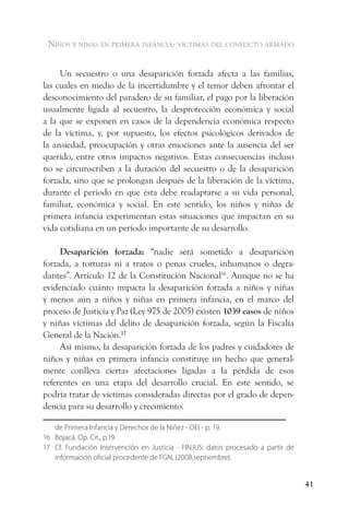 niños y ninas en primera infancia: vÍctimas del conflicto armado


     Un secuestro o una desaparición forzada afecta a las familias,
las cuales en medio de la incertidumbre y el temor deben afrontar el
desconocimiento del paradero de su familiar, el pago por la liberación
usualmente ligada al secuestro, la desprotección económica y social
a la que se exponen en casos de la dependencia económica respecto
de la víctima, y, por supuesto, los efectos psicológicos derivados de
la ansiedad, preocupación y otras emociones ante la ausencia del ser
querido, entre otros impactos negativos. Estas consecuencias incluso
no se circunscriben a la duración del secuestro o de la desaparición
forzada, sino que se prolongan después de la liberación de la víctima,
durante el período en que ésta debe readaptarse a su vida personal,
familiar, económica y social. En este sentido, los niños y niñas de
primera infancia experimentan estas situaciones que impactan en su
vida cotidiana en un período importante de su desarrollo.

     Desaparición forzada: “nadie será sometido a desaparición
forzada, a torturas ni a tratos o penas crueles, inhumanos o degra-
dantes”. Artículo 12 de la Constitución Nacional16. Aunque no se ha
evidenciado cuánto impacta la desaparición forzada a niños y niñas
y menos aún a niños y niñas en primera infancia, en el marco del
proceso de Justicia y Paz (Ley 975 de 2005) existen 1039 casos de niños
y niñas víctimas del delito de desaparición forzada, según la Fiscalía
General de la Nación.17
     Así mismo, la desaparición forzada de los padres y cuidadores de
niños y niñas en primera infancia constituye un hecho que general-
mente conlleva ciertas afectaciones ligadas a la pérdida de esos
referentes en una etapa del desarrollo crucial. En este sentido, se
podría tratar de víctimas consideradas directas por el grado de depen-
dencia para su desarrollo y crecimiento.

   de Primera Infancia y Derechos de la Niñez - OEI - p. 19.
16 Bojacá, Op. Cit., p.19.
17 Cf. Fundación Intervención en Justicia - FINJUS: datos procesado a partir de
   información oficial procedente de FGN, (2008,septiembre).


                                                                                  41
 