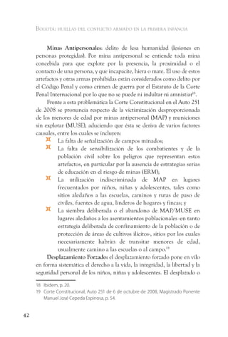 Bogotá: huellas del conflicto armado en la primera infancia


          Minas Antipersonales: delito de lesa humanidad (lesiones en
     personas protegidas). Por mina antipersonal se entiende toda mina
     concebida para que explote por la presencia, la proximidad o el
     contacto de una persona, y que incapacite, hiera o mate. El uso de estos
     artefactos y otras armas prohibidas están considerados como delito por
     el Código Penal y como crimen de guerra por el Estatuto de la Corte
     Penal Internacional por lo que no se puede ni indultar ni amnistiar18.
          Frente a esta problemática la Corte Constitucional en el Auto 251
     de 2008 se pronuncia respecto de la victimización desproporcionada
     de los menores de edad por minas antipersonal (MAP) y municiones
     sin explotar (MUSE), aduciendo que ésta se deriva de varios factores
     causales, entre los cuales se incluyen:
         ¤     La falta de señalización de campos minados;
         ¤     La falta de sensibilización de los combatientes y de la
               población civil sobre los peligros que representan estos
               artefactos, en particular por la ausencia de estrategias serias
               de educación en el riesgo de minas (ERM);
         ¤     La utilización indiscriminada de MAP en lugares
               frecuentados por niños, niñas y adolescentes, tales como
               sitios aledaños a las escuelas, caminos y rutas de paso de
               civiles, fuentes de agua, linderos de hogares y fincas; y
         ¤     La siembra deliberada o el abandono de MAP/MUSE en
               lugares aledaños a los asentamientos poblacionales -en tanto
               estrategia deliberada de confinamiento de la población o de
               protección de áreas de cultivos ilícitos-, sitios por los cuales
               necesariamente habrán de transitar menores de edad,
               usualmente camino a las escuelas o al campo.19
          Desplazamiento Forzado: el desplazamiento forzado pone en vilo
     en forma sistemática el derecho a la vida, la integridad, la libertad y la
     seguridad personal de los niños, niñas y adolescentes. El desplazado o

     18 Ibidem, p. 20.
     19 Corte Constitucional, Auto 251 de 6 de octubre de 2008, Magistrado Ponente
        Manuel José Cepeda Espinosa, p. 54.


42
 