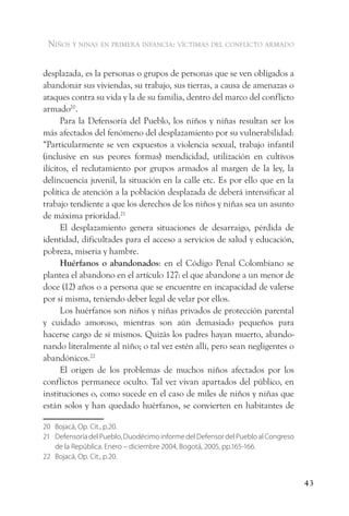 niños y ninas en primera infancia: vÍctimas del conflicto armado


desplazada, es la personas o grupos de personas que se ven obligados a
abandonar sus viviendas, su trabajo, sus tierras, a causa de amenazas o
ataques contra su vida y la de su familia, dentro del marco del conflicto
armado20.
      Para la Defensoría del Pueblo, los niños y niñas resultan ser los
más afectados del fenómeno del desplazamiento por su vulnerabilidad:
“Particularmente se ven expuestos a violencia sexual, trabajo infantil
(inclusive en sus peores formas) mendicidad, utilización en cultivos
ilícitos, el reclutamiento por grupos armados al margen de la ley, la
delincuencia juvenil, la situación en la calle etc. Es por ello que en la
política de atención a la población desplazada de deberá intensificar al
trabajo tendiente a que los derechos de los niños y niñas sea un asunto
de máxima prioridad.21
      El desplazamiento genera situaciones de desarraigo, pérdida de
identidad, dificultades para el acceso a servicios de salud y educación,
pobreza, miseria y hambre.
      Huérfanos o abandonados: en el Código Penal Colombiano se
plantea el abandono en el artículo 127: el que abandone a un menor de
doce (12) años o a persona que se encuentre en incapacidad de valerse
por sí misma, teniendo deber legal de velar por ellos.
      Los huérfanos son niños y niñas privados de protección parental
y cuidado amoroso, mientras son aún demasiado pequeños para
hacerse cargo de si mismos. Quizás los padres hayan muerto, abando-
nando literalmente al niño; o tal vez estén allí, pero sean negligentes o
abandónicos.22
      El origen de los problemas de muchos niños afectados por los
conflictos permanece oculto. Tal vez vivan apartados del público, en
instituciones o, como sucede en el caso de miles de niños y niñas que
están solos y han quedado huérfanos, se convierten en habitantes de

20 Bojacá, Op. Cit., p.20.
21 Defensoría del Pueblo, Duodécimo informe del Defensor del Pueblo al Congreso
   de la República. Enero – diciembre 2004, Bogotá, 2005, pp.165-166.
22 Bojacá, Op. Cit., p.20.


                                                                                  43
 