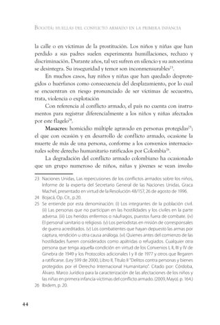 Bogotá: huellas del conflicto armado en la primera infancia


     la calle o en víctimas de la prostitución. Los niños y niñas que han
     perdido a sus padres suelen experimenta humillaciones, rechazo y
     discriminación. Durante años, tal vez sufren en silencio y su autoestima
     se desintegra. Su inseguridad y temor son inconmensurables23.
          En muchos casos, hay niños y niñas que han quedado desprote-
     gidos o huérfanos como consecuencia del desplazamiento, por lo cual
     se encuentran en riesgo pronunciado de ser víctimas de secuestro,
     trata, violencia o explotación
          Con referencia al conflicto armado, el país no cuenta con instru-
     mentos para registrar diferencialmente a los niños y niñas afectados
     por este flagelo24.
          Masacres: homicidio múltiple agravado en personas protegidas25;
     el que con ocasión y en desarrollo de conflicto armado, ocasione la
     muerte de más de una persona, conforme a los convenios internacio-
     nales sobre derecho humanitario ratificados por Colombia26.
          La degradación del conflicto armado colombiano ha ocasionado
     que un grupo numeroso de niños, niñas y jóvenes se vean involu-

     23 Naciones Unidas, Las repercusiones de los conflictos armados sobre los niños,
        Informe de la experta del Secretario General de las Naciones Unidas, Graca
        Machel, presentado en virtud de la Resolución 48/157, 26 de agosto de 1996.
     24 Bojacá, Op. Cit., p.20.
     25 Se entiende por esta denominación: (i) Los integrantes de la población civil.
        (ii) Las personas que no participan en las hostilidades y los civiles en la parte
        adversa. (iii) Los heridos enfermos o náufragos, puestos fuera de combate. (iv)
        El personal sanitario o religioso. (v) Los periodistas en misión de corresponsales
        de guerra acreditados. (v) Los combatientes que hayan depuesto las armas por
        captura, rendición u otra causa análoga. (vi) Quienes antes del comienzo de las
        hostilidades fueren considerados como apátridas o refugiados. Cualquier otra
        persona que tenga aquella condición en virtud de los Convenios I, II, III y IV de
        Ginebra de 1949 y los Protocolos adicionales I y II de 1977 y otros que llegaren
        a ratificarse. (Ley 599 de 2000, Libro II, Título II “Delitos contra personas y bienes
        protegidos por el Derecho Internacional Humanitario”. Citado por: Córdoba,
        Álvaro. Marco Jurídico para la caracterización de las afectaciones de los niños y
        las niñas en primera infancia-víctimas del conflicto armado. (2009, Mayo). p. 164.)
     26 Ibidem, p. 20.


44
 