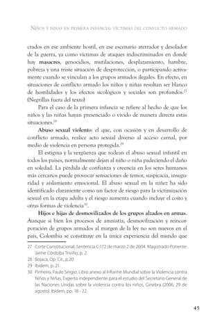 niños y ninas en primera infancia: vÍctimas del conflicto armado


crados en ese ambiente hostil, en ese escenario aterrador y desolador
de la guerra, ya como víctimas de ataques indiscriminados en donde
hay masacres, genocidios, mutilaciones, desplazamiento, hambre,
pobreza y una triste situación de desprotección, o participando activa-
mente cuando se vinculan a los grupos armados ilegales. En efecto, en
situaciones de conflicto armado los niños y niñas resultan ser blanco
de hostilidades y los efectos sicológicos y sociales son profundos.27
(Negrillas fuera del texto)
     Para el caso de la primera infancia se refiere al hecho de que los
niños y las niñas hayan presenciado o vivido de manera directa estas
situaciones.28
     Abuso sexual violento: el que, con ocasión y en desarrollo de
conflicto armado, realice acto sexual diverso al acceso carnal, por
medio de violencia en persona protegida.29
     El estigma y la vergüenza que rodean el abuso sexual infantil en
todos los países, normalmente dejan al niño o niña padeciendo el daño
en soledad. La pérdida de confianza y creencia en los seres humanos
más cercanos puede provocar sensaciones de temor, suspicacia, insegu-
ridad y aislamiento emocional. El abuso sexual en la niñez ha sido
identificado claramente como un factor de riesgo para la victimización
sexual en la etapa adulta y el riesgo aumenta cuando incluye el coito y
otras formas de violencia30.
     Hijos e hijas de desmovilizados de los grupos alzados en armas.
Aunque si bien los procesos de amnistía, desmovilización y reincor-
poración de grupos armados al margen de la ley no son nuevos en el
país, Colombia se constituye en la única experiencia del mundo que
27 Corte Constitucional, Sentencia C-172 de marzo 2 de 2004. Magistrado Ponente:
   Jaime Córdoba Triviño, p. 2.
28 Bojacá, Op. Cit., p.20
29 Ibidem, p. 21.
30 Pinheiro, Paulo Sergio, Libro anexo al Informe Mundial sobre la Violencia contra
   Niños y Niñas, Experto independiente para el estudio del Secretario General de
   las Naciones Unidas sobre la violencia contra los niños, Ginebra (2006, 29 de
   agosto). Ibídem, pp. 18 - 22.


                                                                                      45
 