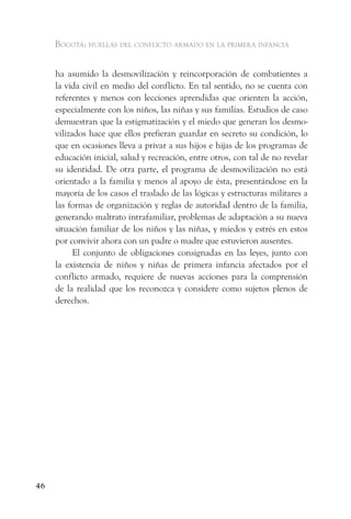 Bogotá: huellas del conflicto armado en la primera infancia


     ha asumido la desmovilización y reincorporación de combatientes a
     la vida civil en medio del conflicto. En tal sentido, no se cuenta con
     referentes y menos con lecciones aprendidas que orienten la acción,
     especialmente con los niños, las niñas y sus familias. Estudios de caso
     demuestran que la estigmatización y el miedo que generan los desmo-
     vilizados hace que ellos prefieran guardar en secreto su condición, lo
     que en ocasiones lleva a privar a sus hijos e hijas de los programas de
     educación inicial, salud y recreación, entre otros, con tal de no revelar
     su identidad. De otra parte, el programa de desmovilización no está
     orientado a la familia y menos al apoyo de ésta, presentándose en la
     mayoría de los casos el traslado de las lógicas y estructuras militares a
     las formas de organización y reglas de autoridad dentro de la familia,
     generando maltrato intrafamiliar, problemas de adaptación a su nueva
     situación familiar de los niños y las niñas, y miedos y estrés en estos
     por convivir ahora con un padre o madre que estuvieron ausentes.
           El conjunto de obligaciones consignadas en las leyes, junto con
     la existencia de niños y niñas de primera infancia afectados por el
     conflicto armado, requiere de nuevas acciones para la comprensión
     de la realidad que los reconozca y considere como sujetos plenos de
     derechos.




46
 