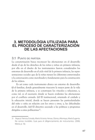 3. metodológia utiliZada Para
el ProCeso de CaraCteriZaCión
      de las afeCtaCiones

3.1 Punto de Partida
La caracterización busca reconocer las afectaciones en el desarrollo
desde el eje de los derechos de los niños y niñas en primera infancia;
por ello en el diseño de los instrumentos fueron considerados los
entornos de desarrollo en el ciclo vital de la primera infancia, las repre-
sentaciones sociales que de la niñez tienen los diferentes entrevistados
y la conversación como movilizador y fundamento para la construcción
de los relatos.
      Es así como cada instrumento abarca un entorno de desarrollo:
(i) el familiar, donde generalmente trascurre la mayor parte de la vida
de la primera infancia, y se construyen los vínculos y relaciones, y,
como tal, es el escenario donde se hacen evidentes las afectaciones
por el conflicto armado. (ii) El institucional, orientado al cuidado y
la educación inicial, donde se hacen presentes las particularidades
del niño o niña en relación con los otros y otras, y, las dificultades
en el desarrollo. (iii) El directivo asociado a las políticas y programas
dirigidos a estas poblaciónes31.


31 Bojacá, Patricia; Estrada, María Victoria; Henao, Gloria y Montoya, María Eugenia.
   No somos invisibles. Guía para el diligenciamiento de instrumentos. (2008,
   Marzo, p. 16).


                                                                                        47
 