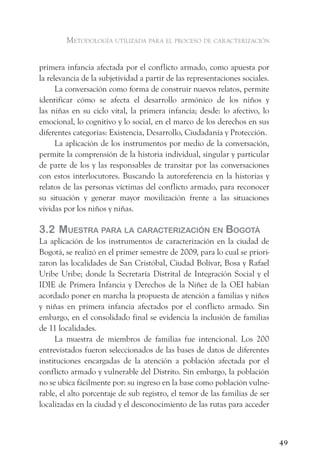 metodologÍa utilizada para el proceso de caracterización


primera infancia afectada por el conflicto armado, como apuesta por
la relevancia de la subjetividad a partir de las representaciones sociales.
      La conversación como forma de construir nuevos relatos, permite
identificar cómo se afecta el desarrollo armónico de los niños y
las niñas en su ciclo vital, la primera infancia; desde: lo afectivo, lo
emocional, lo cognitivo y lo social, en el marco de los derechos en sus
diferentes categorías: Existencia, Desarrollo, Ciudadanía y Protección.
      La aplicación de los instrumentos por medio de la conversación,
permite la comprensión de la historia individual, singular y particular
de parte de los y las responsables de transitar por las conversaciones
con estos interlocutores. Buscando la autoreferencia en la historias y
relatos de las personas víctimas del conflicto armado, para reconocer
su situación y generar mayor movilización frente a las situaciones
vividas por los niños y niñas.

3.2 muestra Para la CaraCteriZaCión en Bogotá
La aplicación de los instrumentos de caracterización en la ciudad de
Bogotá, se realizó en el primer semestre de 2009, para lo cual se priori-
zaron las localidades de San Cristóbal, Ciudad Bolívar, Bosa y Rafael
Uribe Uribe; donde la Secretaría Distrital de Integración Social y el
IDIE de Primera Infancia y Derechos de la Niñez de la OEI habían
acordado poner en marcha la propuesta de atención a familias y niños
y niñas en primera infancia afectados por el conflicto armado. Sin
embargo, en el consolidado final se evidencia la inclusión de familias
de 11 localidades.
     La muestra de miembros de familias fue intencional. Los 200
entrevistados fueron seleccionados de las bases de datos de diferentes
instituciones encargadas de la atención a población afectada por el
conflicto armado y vulnerable del Distrito. Sin embargo, la población
no se ubica fácilmente por: su ingreso en la base como población vulne-
rable, el alto porcentaje de sub registro, el temor de las familias de ser
localizadas en la ciudad y el desconocimiento de las rutas para acceder



                                                                              49
 