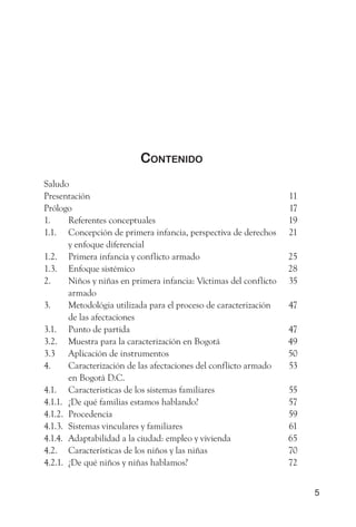 Contenido
Saludo
Presentación                                                       11
Prólogo                                                            17
1.     Referentes conceptuales                                     19
1.1. Concepción de primera infancia, perspectiva de derechos       21
       y enfoque diferencial
1.2. Primera infancia y conflicto armado                           25
1.3. Enfoque sistémico                                             28
2.     Niños y niñas en primera infancia: Víctimas del conflicto   35
       armado
3.     Metodológia utilizada para el proceso de caracterización    47
       de las afectaciones
3.1. Punto de partida                                              47
3.2. Muestra para la caracterización en Bogotá                     49
3.3 Aplicación de instrumentos                                     50
4.     Caracterización de las afectaciones del conflicto armado    53
       en Bogotá D.C.
4.1. Caracteristicas de los sistemas familiares                    55
4.1.1. ¿De qué familias estamos hablando?                          57
4.1.2. Procedencia                                                 59
4.1.3. Sistemas vinculares y familiares                            61
4.1.4. Adaptabilidad a la ciudad: empleo y vivienda                65
4.2. Características de los niños y las niñas                      70
4.2.1. ¿De qué niños y niñas hablamos?                             72


                                                                        5
 