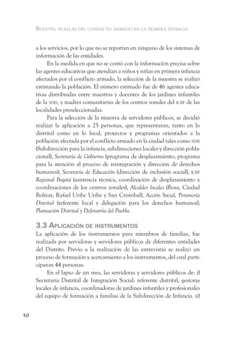 Bogotá: huellas del conflicto armado en la primera infancia


     a los servicios, por lo que no se reportan en ninguno de los sistemas de
     información de las entidades.
          En la medida en que no se contó con la información precisa sobre
     las agentes educativas que atendían a niños y niñas en primera infancia
     afectados por el conflicto armado, la selección de la muestra se realizó
     estimando la población. El número estimado fue de 46 agentes educa-
     tivas distribuidas entre maestras y docentes de los jardines infantiles
     de la sdis, y madres comunitarias de los centros zonales del icBf de las
     localidades preseleccionadas.
          Para la selección de la muestra de servidores públicos, se decidió
     realizar la aplicación a 25 personas, que representaran, tanto en lo
     distrital como en lo local, proyectos y programas orientados a la
     población afectada por el conflicto armado en la ciudad tales como sdis
     (Subdirección para la infancia, subdirecciones locales y dirección pobla-
     cional), Secretaría de Gobierno (programa de desplazamiento, programa
     para la atención al proceso de reintegración y dirección de derechos
     humanos), Secretaría de Educación (dirección de inclusión social), icBf
     Regional Bogotá (asistencia técnica, coordinación de desplazamiento y
     coordinaciones de los centros zonales), Alcaldes locales (Bosa, Ciudad
     Bolívar, Rafael Uribe Uribe y San Cristóbal), Acción Social, Personería
     Distrital (referente local y delegación para los derechos humanos),
     Planeación Distrital y Defensoría del Pueblo.

     3.3 aPliCaCión de instrumentos
     La aplicación de los instrumentos para miembros de familias, fue
     realizada por servidoras y servidores públicos de diferentes entidades
     del Distrito. Previo a la realización de las entrevistas se realizó un
     proceso de formación y acercamiento a los instrumentos, del cual parti-
     ciparon 44 personas.
          En el lapso de un mes, las servidoras y servidores públicos de: i)
     Secretaría Distrital de Integración Social: referente distrital, gestoras
     locales de infancia, coordinadoras de jardines infantiles y profesionales
     del equipo de formación a familias de la Subdirección de Infancia. ii)


50
 