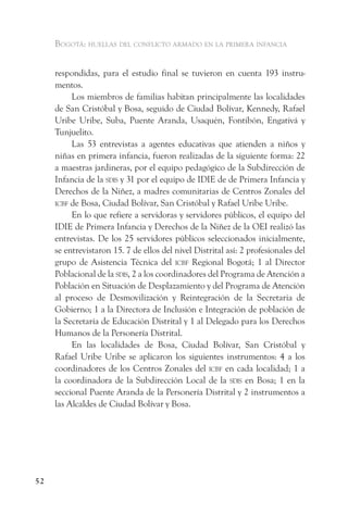 Bogotá: huellas del conflicto armado en la primera infancia


     respondidas, para el estudio final se tuvieron en cuenta 193 instru-
     mentos.
          Los miembros de familias habitan principalmente las localidades
     de San Cristóbal y Bosa, seguido de Ciudad Bolívar, Kennedy, Rafael
     Uribe Uribe, Suba, Puente Aranda, Usaquén, Fontibón, Engativá y
     Tunjuelito.
          Las 53 entrevistas a agentes educativas que atienden a niños y
     niñas en primera infancia, fueron realizadas de la siguiente forma: 22
     a maestras jardineras, por el equipo pedagógico de la Subdirección de
     Infancia de la sdis y 31 por el equipo de IDIE de de Primera Infancia y
     Derechos de la Niñez, a madres comunitarias de Centros Zonales del
     icBf de Bosa, Ciudad Bolívar, San Cristóbal y Rafael Uribe Uribe.
          En lo que refiere a servidoras y servidores públicos, el equipo del
     IDIE de Primera Infancia y Derechos de la Niñez de la OEI realizó las
     entrevistas. De los 25 servidores públicos seleccionados inicialmente,
     se entrevistaron 15. 7 de ellos del nivel Distrital así: 2 profesionales del
     grupo de Asistencia Técnica del icBf Regional Bogotá; 1 al Director
     Poblacional de la sdis, 2 a los coordinadores del Programa de Atención a
     Población en Situación de Desplazamiento y del Programa de Atención
     al proceso de Desmovilización y Reintegración de la Secretaria de
     Gobierno; 1 a la Directora de Inclusión e Integración de población de
     la Secretaría de Educación Distrital y 1 al Delegado para los Derechos
     Humanos de la Personería Distrital.
          En las localidades de Bosa, Ciudad Bolívar, San Cristóbal y
     Rafael Uribe Uribe se aplicaron los siguientes instrumentos: 4 a los
     coordinadores de los Centros Zonales del icBf en cada localidad; 1 a
     la coordinadora de la Subdirección Local de la sdis en Bosa; 1 en la
     seccional Puente Aranda de la Personería Distrital y 2 instrumentos a
     las Alcaldes de Ciudad Bolívar y Bosa.




52
 