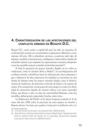 4. CaraCteriZaCión de las afeCtaCiones del
    ConfliCto armado en Bogotá d.C.

Bogotá D.C. como centro y capital del país, ha sido un escenario de
confrontación armada con características y expresiones diferentes a otras
regiones del país. Allí se planifican acciones, se gestiona todo tipo de
logística, sanidad, comunicaciones, inteligencia e intercambios ilegales de
naturaleza diversa y por supuesto las organizaciones armadas emergentes
como las guerrillas ejercen controles territoriales parciales33.
     Si bien la presencia de grupos armados ilegales en las urbes es
tradicional, como lo señalan Ávila y Núñez34, la reconfiguración del
conflicto armado colombiano hacía la urbanización, hace referencia a
que a diferencia de años anteriores, las ciudades se convierten en una
fuente de disputa entre los grupos armados ilegales, para el abasteci-
miento de medicinas, de alimentos, el lavado de dinero o la captura de
rentas. Por consiguiente, la presencia de estos grupos se suma a la diver-
sidad de estructuras ilegales de carácter urbano con cierta capacidad
bélica, que llevan a cabo un tipo de criminalidad diferente, como las
pandillas, delincuencia organizada, bandas, entre otros.
     La Defensoría del Pueblo en la alerta temprana emitida el 31 de
mayo del año 2008 sobre la presencia de estos grupos en Soacha y
Bogotá afirma: “un factor que agudiza el riesgo para la población civil es la

33 Articulo Revista Semana por: Luis Eduardo Celiz. (2009,Octubre).
34 Ávila Martínez, Ariel Fernando & Núñez Gantiva Magda Paola. “Bogotá cercada”.
   Informe especial 2009 ¿El declive de la seguridad democrática? Bogotá:
   Corporación Nuevo Arco Iris. (2009,Diciembre)


                                                                                   53
 