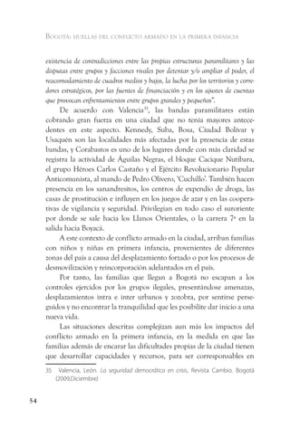 Bogotá: huellas del conflicto armado en la primera infancia


     existencia de contradicciones entre las propias estructuras paramilitares y las
     disputas entre grupos y facciones rivales por detentar y/o ampliar el poder, el
     reacomodamiento de cuadros medios y bajos, la lucha por los territorios y corre-
     dores estratégicos, por las fuentes de financiación y en los ajustes de cuentas
     que provocan enfrentamientos entre grupos grandes y pequeños”.
           De acuerdo con Valencia35, las bandas paramilitares están
     cobrando gran fuerza en una ciudad que no tenía mayores antece-
     dentes en este aspecto. Kennedy, Suba, Bosa, Ciudad Bolívar y
     Usaquén son las localidades más afectadas por la presencia de estas
     bandas, y Corabastos es uno de los lugares donde con más claridad se
     registra la actividad de Águilas Negras, el bloque Cacique Nutibara,
     el grupo Héroes Carlos Castaño y el Ejército Revolucionario Popular
     Anticomunista, al mando de Pedro Olivero, ‘Cuchillo’. También hacen
     presencia en los sanandresitos, los centros de expendio de droga, las
     casas de prostitución e influyen en los juegos de azar y en las coopera-
     tivas de vigilancia y seguridad. Privilegian en todo caso el suroriente
     por donde se sale hacia los Llanos Orientales, o la carrera 7ª en la
     salida hacia Boyacá.
           A este contexto de conflicto armado en la ciudad, arriban familias
     con niños y niñas en primera infancia, provenientes de diferentes
     zonas del país a causa del desplazamiento forzado o por los procesos de
     desmovilización y reincorporación adelantados en el país.
           Por tanto, las familias que llegan a Bogotá no escapan a los
     controles ejercidos por los grupos ilegales, presentándose amenazas,
     desplazamientos intra e inter urbanos y zozobra, por sentirse perse-
     guidos y no encontrar la tranquilidad que les posibilite dar inicio a una
     nueva vida.
           Las situaciones descritas complejizan aun más los impactos del
     conflicto armado en la primera infancia, en la medida en que las
     familias además de encarar las dificultades propias de la ciudad tienen
     que desarrollar capacidades y recursos, para ser corresponsables en
     35    Valencia, León. La seguridad democrática en crisis, Revista Cambio. Bogotá
          (2009,Diciembre)


54
 
