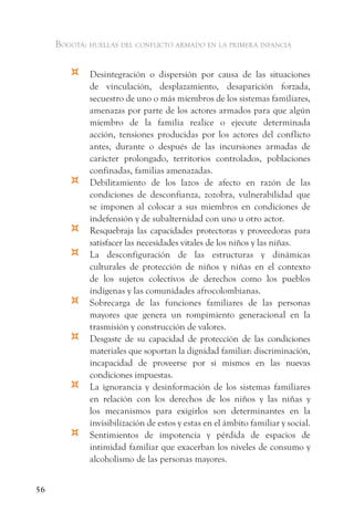 Bogotá: huellas del conflicto armado en la primera infancia


        ¤    Desintegración o dispersión por causa de las situaciones
             de vinculación, desplazamiento, desaparición forzada,
             secuestro de uno o más miembros de los sistemas familiares,
             amenazas por parte de los actores armados para que algún
             miembro de la familia realice o ejecute determinada
             acción, tensiones producidas por los actores del conflicto
             antes, durante o después de las incursiones armadas de
             carácter prolongado, territorios controlados, poblaciones
             confinadas, familias amenazadas.
        ¤    Debilitamiento de los lazos de afecto en razón de las
             condiciones de desconfianza, zozobra, vulnerabilidad que
             se imponen al colocar a sus miembros en condiciones de
             indefensión y de subalternidad con uno u otro actor.
        ¤    Resquebraja las capacidades protectoras y proveedoras para
             satisfacer las necesidades vitales de los niños y las niñas.
        ¤    La desconfiguración de las estructuras y dinámicas
             culturales de protección de niños y niñas en el contexto
             de los sujetos colectivos de derechos como los pueblos
             indígenas y las comunidades afrocolombianas.
        ¤    Sobrecarga de las funciones familiares de las personas
             mayores que genera un rompimiento generacional en la
             trasmisión y construcción de valores.
        ¤    Desgaste de su capacidad de protección de las condiciones
             materiales que soportan la dignidad familiar: discriminación,
             incapacidad de proveerse por sí mismos en las nuevas
             condiciones impuestas.
        ¤    La ignorancia y desinformación de los sistemas familiares
             en relación con los derechos de los niños y las niñas y
             los mecanismos para exigirlos son determinantes en la
             invisibilización de estos y estas en el ámbito familiar y social.
        ¤    Sentimientos de impotencia y pérdida de espacios de
             intimidad familiar que exacerban los niveles de consumo y
             alcoholismo de las personas mayores.


56
 