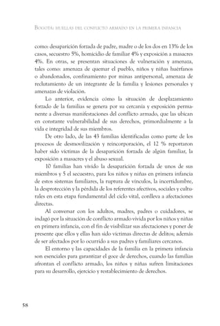 Bogotá: huellas del conflicto armado en la primera infancia


     como: desaparición forzada de padre, madre o de los dos en 13% de los
     casos, secuestro 5%, homicidio de familiar 4% y exposición a masacres
     4%. En otras, se presentan situaciones de vulneración y amenaza,
     tales como: amenaza de quemar el pueblo, niños y niñas huérfanos
     o abandonados, confinamiento por minas antipersonal, amenaza de
     reclutamiento de un integrante de la familia y lesiones personales y
     amenazas de violación.
          Lo anterior, evidencia cómo la situación de desplazamiento
     forzado de la familias se genera por su cercanía y exposición perma-
     nente a diversas manifestaciones del conflicto armado, que las ubican
     en constante vulnerabilidad de sus derechos, primordialmente a la
     vida e integridad de sus miembros.
          De otro lado, de las 43 familias identificadas como parte de los
     procesos de desmovilización y reincorporación, el 12 % reportaron
     haber sido víctimas de la desaparición forzada de algún familiar, la
     exposición a masacres y el abuso sexual.
          10 familias han vivido la desaparición forzada de unos de sus
     miembros y 5 el secuestro, para los niños y niñas en primera infancia
     de estos sistemas familiares, la ruptura de vínculos, la incertidumbre,
     la desprotección y la pérdida de los referentes afectivos, sociales y cultu-
     rales en esta etapa fundamental del ciclo vital, conlleva a afectaciones
     directas.
          Al conversar con los adultos, madres, padres o cuidadores, se
     indagó por la situación de conflicto armado vivida por los niños y niñas
     en primera infancia, con el fin de visibilizar sus afectaciones y poner de
     presente que ellos y ellas han sido víctimas directas de delitos; además
     de ser afectados por lo ocurrido a sus padres y familiares cercanos.
          El entorno y las capacidades de la familia en la primera infancia
     son esenciales para garantizar el goce de derechos, cuando las familias
     afrontan el conflicto armado, los niños y niñas sufren limitaciones
     para su desarrollo, ejercicio y restablecimiento de derechos.




58
 