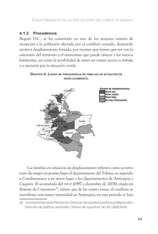 caracterización de las afectaciones del conflicto armado


4.1.2     Procedencia
Bogotá D.C., se ha convertido en uno de los mayores centros de
recepción a la población afectada por el conflicto armado, desmovili-
zación y desplazamiento forzado, por razones que tienen que ver con la
extensión del territorio y el anonimato que puede ofrecer a los nuevos
habitantes, así como la posibilidad de tener un mayor acceso a trabajo
o a atención por la situación vivida.

        gráfiCo 4. lugar de ProCedenCia de familias en situaCión de
                             desPlaZamiento.




     Las familias en situación de desplazamiento refieren como su terri-
torio de origen en primer lugar al departamento del Tolima, en segundo
a Cundinamarca y en tercer lugar a los departamentos de Antioquia y
Caquetá. El acumulado del sipod (1997 a diciembre de 2008), citado en
Síntesis de Coyuntura38, refiere que de las cuatro zonas, el conflicto se
manifiesta con mayor intensidad en Antioquia, en este periodo se han
38 Secretaría Distrital de Planeación. Dirección de equidad y políticas poblacionales.
   Dirección de políticas sectoriales. Síntesis de coyuntura. No. 89. (2009,Abril)


                                                                                         59
 