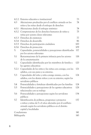 4.2.2. Entorno educativo e institucional                            73
    4.3 Afectaciones producidas por el conflicto armado en los          74
           niños y las niñas desde el enfoque de derechos
    4.3.1 Afectaciones desde el enfoque sistémico                       74
    4.3.2 Comprensiones de los derechos humanos de niños y              75
           niñas por actores claves relevantes
    4.3.3 Derechos de existencia                                        77
    4.3.4 Derechos de desarrollo                                        86
    4.3.5 Derechos de participación ciudadana                          100
    4.3.6 Derechos de protección                                       109
    5.     Capacidades, potencialidades y percepciones identificadas   117
           por los actores relevantes
    5.1 Reresentaciones de la primera infancia para los actores        118
           de la caracterización
    5.2 Capacidades identificadas por los miembros de familia y        120
           las agentes educativas
    5.2.1 Capacidades de los niños y las niñas con consigo, con los    121
           adultos, con sus pares y su entorno.
    5.3 Capacidades del niño y niña consigo mismo, con los             124
           adultos, con los demás niños y con su entorno, según los
           servidores públicos
    5.4 Potencialidades y fortalezas identificadas por las familias    124
    5.5 Potencialidades y percepciones de las agentes educativas       128
           relacionadas con su trabajo
    5.6 Potencialidades y percepciones según los servidores            134
           públicos
    5.7 Identificación de políticas, programas y proyectos             137
           a niños y niñas de 0 a 6 años afectados por el conflicto
           armado según los servidores públicos en el distrito
           capital y localidades
    Conclusiones                                                       141
    Bibliografía                                                       143



6
 