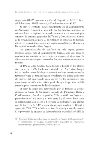 Bogotá: huellas del conflicto armado en la primera infancia


     desplazado 454.625 personas, seguido del Caquetá con 142.812, luego
     del Tolima con 139.067 personas, y Cundinamarca con 48.962.
           Si bien el conflicto incide mayormente en el desplazamiento
     en Antioquia y Caquetá, es probable que las familias expulsadas se
     orienten hacía las capitales de estos departamentos u otros municipios
     cercanos. La cercanía geográfica del Tolima y Cundinamarca, además
     de la concentración de parte de la población en situación de desplaza-
     miento en municipios cercanos a la capital como Soacha, Mosquera y
     Funza, inciden en el arribo a Bogotá.
           Las particularidades del conflicto en cada región, generan
     múltiples causas para el desplazamiento forzado, que van desde la
     confrontación armada de los grupos en disputa, al despliegue de
     diferentes acciones de guerra como las descritas anteriormente por las
     familias.
           El 48% de estas familias, había llegado a Bogotá en los últimos
     doce meses, y el 37% llevaba en la ciudad entre 2 y 6 años. Lo que
     indica que las causas del desplazamiento forzado se mantienen en los
     territorios y que las familias siguen considerando la ciudad como una
     alternativa vital, aún cuando no se cuente con los mecanismos para
     garantizarles atención diferencial y particular que les permita estabili-
     zarse y superar la situación de desplazamiento.
           El lugar de origen más referenciado por las familias de desmo-
     vilizados es Norte de Santander, seguido de Putumayo, Huila y
     Cundinamarca. Una alta proporción, 72% ha vivido en Bogotá en
     promedio entre 2 y 6 años; y el 16%, entre 7 y 12 meses. Estos datos
     se corresponden con los de la Secretaría de Gobierno39, que plantea
     que de los cerca de 4.445 excombatientes que residian en Bogotá a
     agosto de 2009, 3775 se hallan en fase de reintegración; de estos el
     82% provienen de procesos de desmovilización individual y el 18% de

     39 Secretaría de Gobierno. Programa de Atención al Proceso de Desmovilización
        y Reintegración en Bogotá. Caracterización, disponible en http://www.
        gobiernobogota.gov.co/content/view/45/167/1/1/



60
 