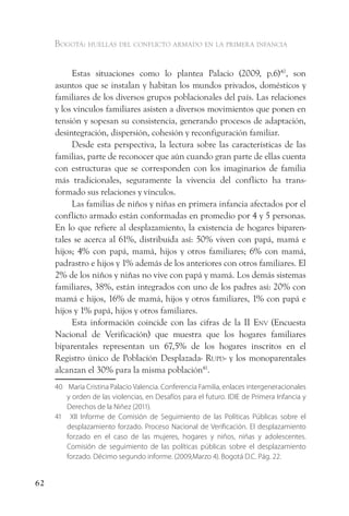 Bogotá: huellas del conflicto armado en la primera infancia


          Estas situaciones como lo plantea Palacio (2009, p.6)40, son
     asuntos que se instalan y habitan los mundos privados, domésticos y
     familiares de los diversos grupos poblacionales del país. Las relaciones
     y los vínculos familiares asisten a diversos movimientos que ponen en
     tensión y sopesan su consistencia, generando procesos de adaptación,
     desintegración, dispersión, cohesión y reconfiguración familiar.
          Desde esta perspectiva, la lectura sobre las características de las
     familias, parte de reconocer que aún cuando gran parte de ellas cuenta
     con estructuras que se corresponden con los imaginarios de familia
     más tradicionales, seguramente la vivencia del conflicto ha trans-
     formado sus relaciones y vínculos.
          Las familias de niños y niñas en primera infancia afectados por el
     conflicto armado están conformadas en promedio por 4 y 5 personas.
     En lo que refiere al desplazamiento, la existencia de hogares biparen-
     tales se acerca al 61%, distribuida así: 50% viven con papá, mamá e
     hijos; 4% con papá, mamá, hijos y otros familiares; 6% con mamá,
     padrastro e hijos y 1% además de los anteriores con otros familiares. El
     2% de los niños y niñas no vive con papá y mamá. Los demás sistemas
     familiares, 38%, están integrados con uno de los padres así: 20% con
     mamá e hijos, 16% de mamá, hijos y otros familiares, 1% con papá e
     hijos y 1% papá, hijos y otros familiares.
          Esta información coincide con las cifras de la II env (Encuesta
     Nacional de Verificación) que muestra que los hogares familiares
     biparentales representan un 67,5% de los hogares inscritos en el
     Registro único de Población Desplazada- rupd- y los monoparentales
     alcanzan el 30% para la misma población41.
     40 María Cristina Palacio Valencia. Conferencia Familia, enlaces intergeneracionales
        y orden de las violencias, en Desafíos para el futuro. IDIE de Primera Infancia y
        Derechos de la Niñez (2011).
     41 XII Informe de Comisión de Seguimiento de las Políticas Públicas sobre el
        desplazamiento forzado. Proceso Nacional de Verificación. El desplazamiento
        forzado en el caso de las mujeres, hogares y niños, niñas y adolescentes.
        Comisión de seguimiento de las políticas públicas sobre el desplazamiento
        forzado. Décimo segundo informe. (2009,Marzo 4). Bogotá D.C. Pág. 22.


62
 