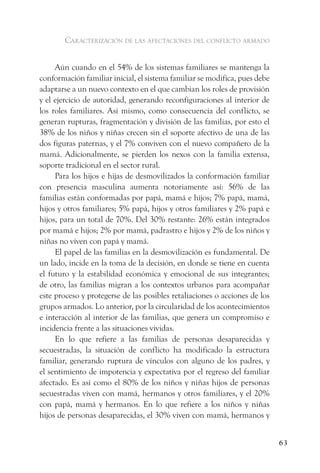 caracterización de las afectaciones del conflicto armado


     Aún cuando en el 54% de los sistemas familiares se mantenga la
conformación familiar inicial, el sistema familiar se modifica, pues debe
adaptarse a un nuevo contexto en el que cambian los roles de provisión
y el ejercicio de autoridad, generando reconfiguraciones al interior de
los roles familiares. Así mismo, como consecuencia del conflicto, se
generan rupturas, fragmentación y división de las familias, por esto el
38% de los niños y niñas crecen sin el soporte afectivo de una de las
dos figuras paternas, y el 7% conviven con el nuevo compañero de la
mamá. Adicionalmente, se pierden los nexos con la familia extensa,
soporte tradicional en el sector rural.
     Para los hijos e hijas de desmovilizados la conformación familiar
con presencia masculina aumenta notoriamente así: 56% de las
familias están conformadas por papá, mamá e hijos; 7% papá, mamá,
hijos y otros familiares; 5% papá, hijos y otros familiares y 2% papá e
hijos, para un total de 70%. Del 30% restante: 26% están integrados
por mamá e hijos; 2% por mamá, padrastro e hijos y 2% de los niños y
niñas no viven con papá y mamá.
     El papel de las familias en la desmovilización es fundamental. De
un lado, incide en la toma de la decisión, en donde se tiene en cuenta
el futuro y la estabilidad económica y emocional de sus integrantes;
de otro, las familias migran a los contextos urbanos para acompañar
este proceso y protegerse de las posibles retaliaciones o acciones de los
grupos armados. Lo anterior, por la circularidad de los acontecimientos
e interacción al interior de las familias, que genera un compromiso e
incidencia frente a las situaciones vividas.
     En lo que refiere a las familias de personas desaparecidas y
secuestradas, la situación de conflicto ha modificado la estructura
familiar, generando ruptura de vínculos con alguno de los padres, y
el sentimiento de impotencia y expectativa por el regreso del familiar
afectado. Es así como el 80% de los niños y niñas hijos de personas
secuestradas viven con mamá, hermanos y otros familiares, y el 20%
con papá, mamá y hermanos. En lo que refiere a los niños y niñas
hijos de personas desaparecidas, el 30% viven con mamá, hermanos y


                                                                            63
 