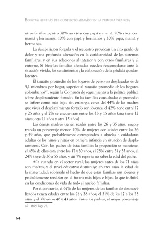 Bogotá: huellas del conflicto armado en la primera infancia


     otros familiares, otro 30% no viven con papá o mamá, 20% viven con
     mamá y hermanos, 10% con papá y hermanos y 10% papá, mamá y
     hermanos.
          La desaparición forzada y el secuestro provocan un alto grado de
     dolor y una profunda alteración en la cotidianeidad de los sistemas
     familiares, y en sus relaciones al interior y con otros familiares y el
     entorno. Si bien las familias afectadas pueden reacomodarse ante la
     situación vivida, los sentimientos y la elaboración de la pérdida quedan
     latentes.
          El tamaño promedio de los hogares de personas desplazadas es de
     5,1 miembros por hogar, superior al tamaño promedio de los hogares
     colombianos42, según la Comisión de seguimiento a la política pública
     sobre desplazamiento forzado. En las familias consultadas el promedio
     se infiere como más bajo, sin embargo, cerca del 44% de las madres
     que viven el desplazamiento forzado son jóvenes; el 42% tiene entre 17
     y 25 años y el 2% se encuentran entre los 13 y 15 años (una tiene 12
     años, otra 14 años y otra 15 años).
          Las demás madres tienen edades entre los 26 y 35 años, encon-
     trando un porcentaje menor, 10%, de mujeres con edades entre los 36
     y 49 años, que probablemente corresponden a abuelas o cuidadoras
     adultas de los niños y niñas en primera infancia en situación de despla-
     zamiento. Con los padres de éstas familias la proporción se mantiene,
     el 45% de ellos está entre los 17 y 30 años, el 25% entre 31 y 35 años, el
     24% tiene de 36 a 55 años, y un 7% reporta no saber la edad del padre.
          Aún cuando en el sector rural, las mujeres antes de los 21 años
     son madres, y el nivel educativo disminuye en tres años la edad de
     la maternidad; sobresale el hecho de que estas familias son jóvenes y
     probablemente tendrán en el futuro más hijos e hijas, lo que influirá
     en las condiciones de vida de todo el núcleo familiar.
          Por el contrario, el 67% de las mujeres de las familias de desmovi-
     lizados tienen edades entre los 26 y 38 años; el 31% de los 17 a los 25
     años y el 3% entre 40 y 43 años. Entre los padres, el mayor porcentaje
     42 Ibíd. Pág. 23.


64
 
