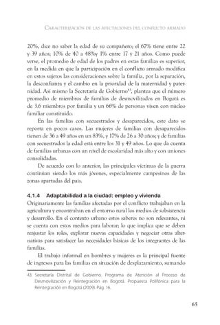 caracterización de las afectaciones del conflicto armado


20%, dice no saber la edad de su compañero; el 67% tiene entre 22
y 39 años; 10% de 40 a 48%y 1% entre 17 y 21 años. Como puede
verse, el promedio de edad de los padres en estas familias es superior,
en la medida en que la participación en el conflicto armado modifica
en estos sujetos las consideraciones sobre la familia, por la separación,
la desconfianza y el cambio en la prioridad de la maternidad y pater-
nidad. Así mismo la Secretaría de Gobierno43, plantea que el número
promedio de miembros de familias de desmovilizados en Bogotá es
de 3.6 miembros por familia y un 66% de personas viven con núcleo
familiar constituido.
     En las familias con secuestrados y desaparecidos, este dato se
reporta en pocos casos. Las mujeres de familias con desaparecidos
tienen de 36 a 49 años en un 83%, y 17% de 26 a 30 años; y de familias
con secuestrados la edad está entre los 31 y 49 años. Lo que da cuenta
de familias urbanas con un nivel de escolaridad más alto y con uniones
consolidadas.
     De acuerdo con lo anterior, las principales víctimas de la guerra
continúan siendo los más jóvenes, especialmente campesinos de las
zonas apartadas del país.

4.1.4   Adaptabilidad a la ciudad: empleo y vivienda
Originariamente las familias afectadas por el conflicto trabajaban en la
agricultura y encontraban en el entorno rural los medios de subsistencia
y desarrollo. En el contexto urbano estos saberes no son relevantes, ni
se cuenta con estos medios para laborar; lo que implica que se deben
reajustar los roles, explorar nuevas capacidades y negociar otras alter-
nativas para satisfacer las necesidades básicas de los integrantes de las
familias.
     El trabajo informal en hombres y mujeres es la principal fuente
de ingresos para las familias en situación de desplazamiento, sumando

43 Secretaría Distrital de Gobierno. Programa de Atención al Proceso de
   Desmovilización y Reintegración en Bogotá. Propuesta Polifónica para la
   Reintegración en Bogotá (2009). Pág. 16.


                                                                             65
 