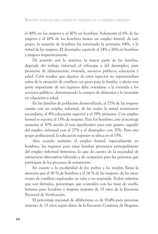 Bogotá: huellas del conflicto armado en la primera infancia


     el 48% en las mujeres y el 47% en hombres. Solamente el 6% de las
     mujeres y el 18% de los hombres tienen un empleo formal; de este
     grupo, la mayoría de hombres ha terminado la primaria, 64%, y la
     mitad de las mujeres. El desempleo equivale al 24% y 26% en hombres
     y mujeres respectivamente.
          De acuerdo con lo anterior, la mayor parte de las familias,
     depende del trabajo informal, el rebusque y del desempleo, para
     proveerse de alimentación, vivienda, servicios públicos, educación y
     salud. Cabe resaltar que algunos de estos aspectos no representaban
     antes de la situación de conflicto un gasto para la familia, y ahora una
     parte importante de sus ingresos debe orientarse a la vivienda y los
     servicios públicos, disminuyendo la compra de alimentos y la inversión
     en educación y salud.
          En las familias de población desmovilizada, el 72% de las mujeres
     cuenta con un empleo informal, de las cuales la mitad terminaron
     secundaria, el 4% educación superior y el 39% primaria. Con empleo
     formal se reporta el 13% de mujeres. Para los hombres, este porcentaje
     aumenta al 30% siendo el más significativo para este género, seguido
     del empleo informal con el 27% y el desempleo con 17%. Para este
     grupo poblacional, la educación superior se ubica en el 15%.
          Aún cuando aumenta el empleo formal, especialmente en
     hombres, los ingresos para estas familias provienen principalmente
     del empleo informal femenino, lo que da cuenta de la necesidad de
     estructurar alternativas laborales y de ocupación para las personas que
     participan de los procesos de reinserción.
          En cuanto a la escolaridad de los padres y las madres llama la
     atención que el 16 % de hombres y el 14 % de las mujeres, de las situa-
     ciones de conflicto exploradas no sabe o no responde. Podría inferirse
     que son iletrados, porcentajes que coinciden con las tasas de analfa-
     betismo para hombres y mujeres mayores de 15 años de la Encuesta
     Nacional de Verificación.
          El porcentaje nacional de alfabetismo es de 93,4% para personas
     mayores de 15 años según datos de la Encuesta Continua de Hogares,


66
 