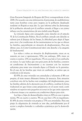 caracterización de las afectaciones del conflicto armado


Gran Encuesta Integrada de Hogares del dane correspondiente al año
2008. De acuerdo con esta información el porcentaje de analfabetismo
tanto para hombres como para mujeres en la población desplazada
residente en Bogotá es muy alto. Lo que informa sobre las desventajas
de la población afectada por el conflicto armado al llegar a un centro
urbano con las características de una ciudad como Bogotá.
      La vivienda digna está consagrada como derecho en el artículo
51 de la Constitución Política. En el conflicto armado este derecho se
vulnera por el despojo de los bienes, la dificultad para elegir el lugar
para vivir y las condiciones de los asentamientos en los que se ubican
las familias, especialmente en situación de desplazamiento. Para este
último caso, la Corte Constitucional elevó este derecho a la categoría
de fundamental.
      Los niños y niñas en situación de desplazamiento, viven en su
mayoría en casa o apartamento, 53%; sin embargo, 26% viven en
cuarto o cuartos, 12% en inquilinato, 7% en casa lote y 2 en cambuche
en ruinas. Lo que indica que una gran parte de las familias, conviven
en condiciones de hacinamiento y no cuentan con los recursos
suficientes para tener una vivienda digna y el Estado no la garantiza.
En el caso de las familias que viven en cambuche, se estima que su
condición es de miseria.
      El 83% de estas viviendas son arrendadas y solamente el 4% son
propias, el resto tienen diferentes formas de tenencia. Esta situación
corrobora uno de los hechos más complejos del desplazamiento, pues
las familias además de la afectación por el conflicto, cambian la forma
tradicional en que vivían como propietarios en el sector rural, confi-
nándose en espacios más pequeños en zonas en las que están expuestos
a diversos riesgos y no cuentan con condiciones dignas para vivir.
      Los hijos e hijas de desmovilizados viven en 81% en casa o aparta-
mento, 9% en cuarto o cuartos, 5% en casa lote y 2% en inquilinato.
El 16% de estas viviendas son propias y 77% son arrendadas. Para este
grupo la adquisición de vivienda es más alta, probablemente por el
acceso a empleos formales y a subsidios económicos por la desmovili-
zación.
                                                                           67
 