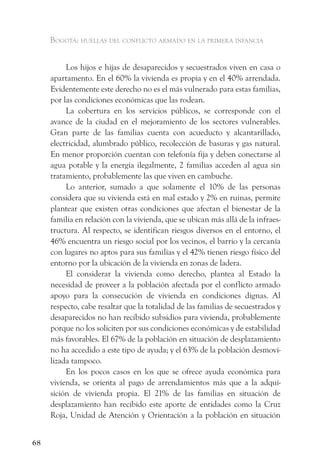 Bogotá: huellas del conflicto armado en la primera infancia


          Los hijos e hijas de desaparecidos y secuestrados viven en casa o
     apartamento. En el 60% la vivienda es propia y en el 40% arrendada.
     Evidentemente este derecho no es el más vulnerado para estas familias,
     por las condiciones económicas que las rodean.
          La cobertura en los servicios públicos, se corresponde con el
     avance de la ciudad en el mejoramiento de los sectores vulnerables.
     Gran parte de las familias cuenta con acueducto y alcantarillado,
     electricidad, alumbrado público, recolección de basuras y gas natural.
     En menor proporción cuentan con telefonía fija y deben conectarse al
     agua potable y la energía ilegalmente, 2 familias acceden al agua sin
     tratamiento, probablemente las que viven en cambuche.
          Lo anterior, sumado a que solamente el 10% de las personas
     considera que su vivienda está en mal estado y 2% en ruinas, permite
     plantear que existen otras condiciones que afectan el bienestar de la
     familia en relación con la vivienda, que se ubican más allá de la infraes-
     tructura. Al respecto, se identifican riesgos diversos en el entorno, el
     46% encuentra un riesgo social por los vecinos, el barrio y la cercanía
     con lugares no aptos para sus familias y el 42% tienen riesgo físico del
     entorno por la ubicación de la vivienda en zonas de ladera.
          El considerar la vivienda como derecho, plantea al Estado la
     necesidad de proveer a la población afectada por el conflicto armado
     apoyo para la consecución de vivienda en condiciones dignas. Al
     respecto, cabe resaltar que la totalidad de las familias de secuestrados y
     desaparecidos no han recibido subsidios para vivienda, probablemente
     porque no los soliciten por sus condiciones económicas y de estabilidad
     más favorables. El 67% de la población en situación de desplazamiento
     no ha accedido a este tipo de ayuda; y el 63% de la población desmovi-
     lizada tampoco.
          En los pocos casos en los que se ofrece ayuda económica para
     vivienda, se orienta al pago de arrendamientos más que a la adqui-
     sición de vivienda propia. El 21% de las familias en situación de
     desplazamiento han recibido este aporte de entidades como la Cruz
     Roja, Unidad de Atención y Orientación a la población en situación


68
 