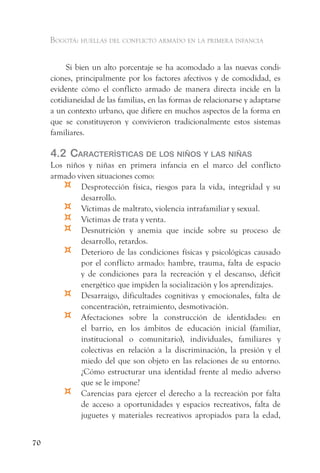 Bogotá: huellas del conflicto armado en la primera infancia


          Si bien un alto porcentaje se ha acomodado a las nuevas condi-
     ciones, principalmente por los factores afectivos y de comodidad, es
     evidente cómo el conflicto armado de manera directa incide en la
     cotidianeidad de las familias, en las formas de relacionarse y adaptarse
     a un contexto urbano, que difiere en muchos aspectos de la forma en
     que se constituyeron y convivieron tradicionalmente estos sistemas
     familiares.

     4.2 CaraCterístiCas de los niños y las niñas
     Los niños y niñas en primera infancia en el marco del conflicto
     armado viven situaciones como:
         ¤   Desprotección física, riesgos para la vida, integridad y su
             desarrollo.
         ¤   Víctimas de maltrato, violencia intrafamiliar y sexual.
         ¤   Victimas de trata y venta.
         ¤   Desnutrición y anemia que incide sobre su proceso de
             desarrollo, retardos.
         ¤   Deterioro de las condiciones físicas y psicológicas causado
             por el conflicto armado: hambre, trauma, falta de espacio
             y de condiciones para la recreación y el descanso, déficit
             energético que impiden la socialización y los aprendizajes.
         ¤   Desarraigo, dificultades cognitivas y emocionales, falta de
             concentración, retraimiento, desmotivación.
         ¤   Afectaciones sobre la construcción de identidades: en
             el barrio, en los ámbitos de educación inicial (familiar,
             institucional o comunitario), individuales, familiares y
             colectivas en relación a la discriminación, la presión y el
             miedo del que son objeto en las relaciones de su entorno.
             ¿Cómo estructurar una identidad frente al medio adverso
             que se le impone?
         ¤   Carencias para ejercer el derecho a la recreación por falta
             de acceso a oportunidades y espacios recreativos, falta de
             juguetes y materiales recreativos apropiados para la edad,


70
 