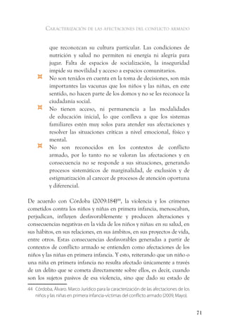 caracterización de las afectaciones del conflicto armado


           que reconozcan su cultura particular. Las condiciones de
           nutrición y salud no permiten ni energía ni alegría para
           jugar. Falta de espacios de socialización, la inseguridad
           impide su movilidad y acceso a espacios comunitarios.
    ¤      No son tenidos en cuenta en la toma de decisiones, son más
           importantes las vacunas que los niños y las niñas, en este
           sentido, no hacen parte de los domos y no se les reconoce la
           ciudadanía social.
    ¤      No tienen acceso, ni permanencia a las modalidades
           de educación inicial, lo que conlleva a que los sistemas
           familiares estén muy solos para atender sus afectaciones y
           resolver las situaciones críticas a nivel emocional, físico y
           mental.
    ¤      No son reconocidos en los contextos de conflicto
           armado, por lo tanto no se valoran las afectaciones y en
           consecuencia no se responde a sus situaciones, generando
           procesos sistemáticos de marginalidad, de exclusión y de
           estigmatización al carecer de procesos de atención oportuna
           y diferencial.

De acuerdo con Córdoba (2009:184)44, la violencia y los crímenes
cometidos contra los niños y niñas en primera infancia, menoscaban,
perjudican, influyen desfavorablemente y producen alteraciones y
consecuencias negativas en la vida de los niños y niñas: en su salud, en
sus hábitos, en sus relaciones, en sus ámbitos, en sus proyectos de vida,
entre otros. Estas consecuencias desfavorables generadas a partir de
contextos de conflicto armado se entienden como afectaciones de los
niños y las niñas en primera infancia. Y esto, reiterando que un niño o
una niña en primera infancia no resulta afectado únicamente a través
de un delito que se cometa directamente sobre ellos, es decir, cuando
son los sujetos pasivos de esa violencia, sino que dado su estado de
44 Córdoba, Álvaro. Marco Jurídico para la caracterización de las afectaciones de los
   niños y las niñas en primera infancia-víctimas del conflicto armado (2009, Mayo).


                                                                                        71
 