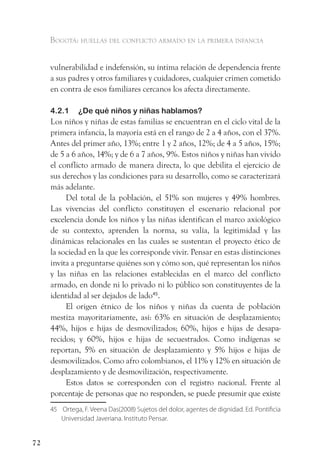 Bogotá: huellas del conflicto armado en la primera infancia


     vulnerabilidad e indefensión, su íntima relación de dependencia frente
     a sus padres y otros familiares y cuidadores, cualquier crimen cometido
     en contra de esos familiares cercanos los afecta directamente.

     4.2.1     ¿De qué niños y niñas hablamos?
     Los niños y niñas de estas familias se encuentran en el ciclo vital de la
     primera infancia, la mayoría está en el rango de 2 a 4 años, con el 37%.
     Antes del primer año, 13%; entre 1 y 2 años, 12%; de 4 a 5 años, 15%;
     de 5 a 6 años, 14%; y de 6 a 7 años, 9%. Estos niños y niñas han vivido
     el conflicto armado de manera directa, lo que debilita el ejercicio de
     sus derechos y las condiciones para su desarrollo, como se caracterizará
     más adelante.
          Del total de la población, el 51% son mujeres y 49% hombres.
     Las vivencias del conflicto constituyen el escenario relacional por
     excelencia donde los niños y las niñas identifican el marco axiológico
     de su contexto, aprenden la norma, su valía, la legitimidad y las
     dinámicas relacionales en las cuales se sustentan el proyecto ético de
     la sociedad en la que les corresponde vivir. Pensar en estas distinciones
     invita a preguntarse quiénes son y cómo son, qué representan los niños
     y las niñas en las relaciones establecidas en el marco del conflicto
     armado, en donde ni lo privado ni lo público son constituyentes de la
     identidad al ser dejados de lado45.
          El origen étnico de los niños y niñas da cuenta de población
     mestiza mayoritariamente, así: 63% en situación de desplazamiento;
     44%, hijos e hijas de desmovilizados; 60%, hijos e hijas de desapa-
     recidos; y 60%, hijos e hijas de secuestrados. Como indígenas se
     reportan, 5% en situación de desplazamiento y 5% hijos e hijas de
     desmovilizados. Como afro colombianos, el 11% y 12% en situación de
     desplazamiento y de desmovilización, respectivamente.
          Estos datos se corresponden con el registro nacional. Frente al
     porcentaje de personas que no responden, se puede presumir que existe
     45 Ortega, F. Veena Das(2008) Sujetos del dolor, agentes de dignidad. Ed. Pontificia
        Universidad Javeriana. Instituto Pensar.


72
 