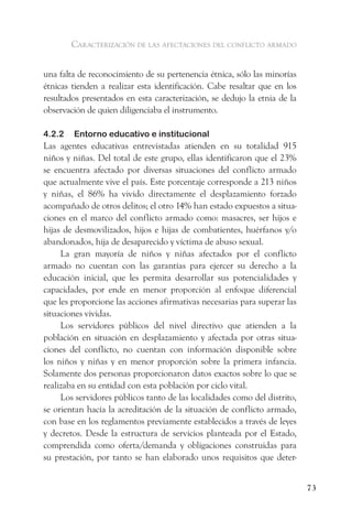 caracterización de las afectaciones del conflicto armado


una falta de reconocimiento de su pertenencia étnica, sólo las minorías
étnicas tienden a realizar esta identificación. Cabe resaltar que en los
resultados presentados en esta caracterización, se dedujo la etnia de la
observación de quien diligenciaba el instrumento.

4.2.2   Entorno educativo e institucional
Las agentes educativas entrevistadas atienden en su totalidad 915
niños y niñas. Del total de este grupo, ellas identificaron que el 23%
se encuentra afectado por diversas situaciones del conflicto armado
que actualmente vive el país. Este porcentaje corresponde a 213 niños
y niñas, el 86% ha vivido directamente el desplazamiento forzado
acompañado de otros delitos; el otro 14% han estado expuestos a situa-
ciones en el marco del conflicto armado como: masacres, ser hijos e
hijas de desmovilizados, hijos e hijas de combatientes, huérfanos y/o
abandonados, hija de desaparecido y víctima de abuso sexual.
     La gran mayoría de niños y niñas afectados por el conflicto
armado no cuentan con las garantías para ejercer su derecho a la
educación inicial, que les permita desarrollar sus potencialidades y
capacidades, por ende en menor proporción al enfoque diferencial
que les proporcione las acciones afirmativas necesarias para superar las
situaciones vividas.
     Los servidores públicos del nivel directivo que atienden a la
población en situación en desplazamiento y afectada por otras situa-
ciones del conflicto, no cuentan con información disponible sobre
los niños y niñas y en menor proporción sobre la primera infancia.
Solamente dos personas proporcionaron datos exactos sobre lo que se
realizaba en su entidad con esta población por ciclo vital.
     Los servidores públicos tanto de las localidades como del distrito,
se orientan hacía la acreditación de la situación de conflicto armado,
con base en los reglamentos previamente establecidos a través de leyes
y decretos. Desde la estructura de servicios planteada por el Estado,
comprendida como oferta/demanda y obligaciones construidas para
su prestación, por tanto se han elaborado unos requisitos que deter-


                                                                           73
 
