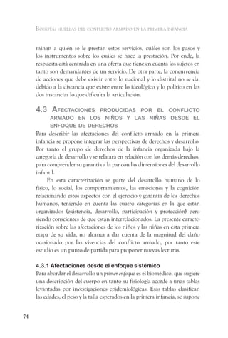Bogotá: huellas del conflicto armado en la primera infancia


     minan a quién se le prestan estos servicios, cuáles son los pasos y
     los instrumentos sobre los cuáles se hace la prestación. Por ende, la
     respuesta está centrada en una oferta que tiene en cuenta los sujetos en
     tanto son demandantes de un servicio. De otra parte, la concurrencia
     de acciones que debe existir entre lo nacional y lo distrital no se da,
     debido a la distancia que existe entre lo ideológico y lo político en las
     dos instancias lo que dificulta la articulación.

     4.3 afeCtaCiones    ProduCidas Por el ConfliCto
           armado en los niños y las niñas desde el
           enfoque de dereChos
     Para describir las afectaciones del conflicto armado en la primera
     infancia se propone integrar las perspectivas de derechos y desarrollo.
     Por tanto el grupo de derechos de la infancia organizada bajo la
     categoría de desarrollo y se relatará en relación con los demás derechos,
     para comprender su garantía a la par con las dimensiones del desarrollo
     infantil.
           En esta caracterización se parte del desarrollo humano de lo
     físico, lo social, los comportamientos, las emociones y la cognición
     relacionando estos aspectos con el ejercicio y garantía de los derechos
     humanos, teniendo en cuenta las cuatro categorías en la que están
     organizados (existencia, desarrollo, participación y protección) pero
     siendo conscientes de que están interrelacionados. La presente caracte-
     rización sobre las afectaciones de los niños y las niñas en esta primera
     etapa de su vida, no alcanza a dar cuenta de la magnitud del daño
     ocasionado por las vivencias del conflicto armado, por tanto este
     estudio es un punto de partida para proponer nuevas lecturas.

     4.3.1 Afectaciones desde el enfoque sistémico
     Para abordar el desarrollo un primer enfoque es el biomédico, que sugiere
     una descripción del cuerpo en tanto su fisiología acorde a unas tablas
     levantadas por investigaciones epidemiológicas. Esas tablas clasifican
     las edades, el peso y la talla esperados en la primera infancia, se supone


74
 