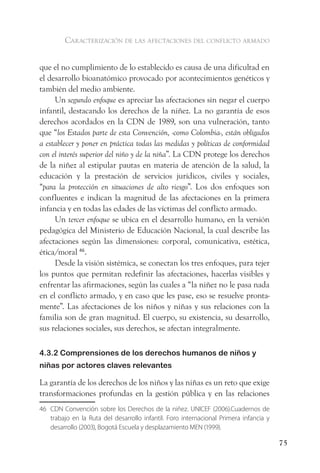 caracterización de las afectaciones del conflicto armado


que el no cumplimiento de lo establecido es causa de una dificultad en
el desarrollo bioanatómico provocado por acontecimientos genéticos y
también del medio ambiente.
     Un segundo enfoque es apreciar las afectaciones sin negar el cuerpo
infantil, destacando los derechos de la niñez. La no garantía de esos
derechos acordados en la CDN de 1989, son una vulneración, tanto
que “los Estados parte de esta Convención, -como Colombia-, están obligados
a establecer y poner en práctica todas las medidas y políticas de conformidad
con el interés superior del niño y de la niña”. La CDN protege los derechos
de la niñez al estipular pautas en materia de atención de la salud, la
educación y la prestación de servicios jurídicos, civiles y sociales,
“para la protección en situaciones de alto riesgo”. Los dos enfoques son
confluentes e indican la magnitud de las afectaciones en la primera
infancia y en todas las edades de las víctimas del conflicto armado.
     Un tercer enfoque se ubica en el desarrollo humano, en la versión
pedagógica del Ministerio de Educación Nacional, la cual describe las
afectaciones según las dimensiones: corporal, comunicativa, estética,
ética/moral 46.
     Desde la visión sistémica, se conectan los tres enfoques, para tejer
los puntos que permitan redefinir las afectaciones, hacerlas visibles y
enfrentar las afirmaciones, según las cuales a “la niñez no le pasa nada
en el conflicto armado, y en caso que les pase, eso se resuelve pronta-
mente”. Las afectaciones de los niños y niñas y sus relaciones con la
familia son de gran magnitud. El cuerpo, su existencia, su desarrollo,
sus relaciones sociales, sus derechos, se afectan integralmente.

4.3.2 Comprensiones de los derechos humanos de niños y
niñas por actores claves relevantes

La garantía de los derechos de los niños y las niñas es un reto que exige
transformaciones profundas en la gestión pública y en las relaciones
46 CDN Convención sobre los Derechos de la niñez. UNICEF (2006).Cuadernos de
   trabajo en la Ruta del desarrollo infantil. Foro internacional Primera infancia y
   desarrollo (2003), Bogotá Escuela y desplazamiento MEN (1999).

                                                                                       75
 
