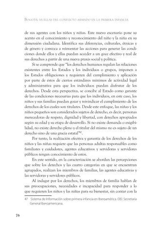 Bogotá: huellas del conflicto armado en la primera infancia


     de sus agentes con los niños y niñas. Este nuevo escenario pone su
     acento en el conocimiento y reconocimiento del niño y la niña en su
     dimensión ciudadana. Identifica sus diferencias, culturales, étnicas y
     de género y convoca a reinventar las acciones para generar las condi-
     ciones donde ellos y ellas puedan acceder a un goce efectivo y real de
     sus derechos a partir de una nueva praxis social y política.
           Si se comprende que “los derechos humanos regulan las relaciones
     existentes entre los Estados y los individuos o grupos, imponen a
     los Estados obligaciones y requieren del cumplimiento y aplicación
     por parte de éstos de ciertos estándares mínimos de actividad legal
     y administrativa para que los individuos puedan disfrutar de los
     derechos. Desde esta perspectiva, se concibe al Estado como garante
     de las condiciones necesarias para que los individuos, en este caso, los
     niños y sus familias puedan gozar y reivindicar el cumplimiento de los
     derechos de los cuales son titulares. Desde este enfoque, las niñas y los
     niños pequeños son considerados sujetos de derecho, es decir, personas
     merecedoras de respeto, dignidad y libertad, con derechos apropiados
     según su edad y su etapa de desarrollo. Si no existe demanda o exigibi-
     lidad, no existe derecho pleno y el titular del mismo no es sujeto de un
     derecho sino de una gracia estatal”47.
           Por tanto, la realización efectiva y garantía de los derechos de los
     niños y las niñas requiere que las personas adultas responsables como
     familiares y cuidadores, agentes educativos y servidoras y servidores
     públicos tengan conocimiento de estos.
           En este sentido, en la caracterización se abordan las percepciones
     que sobre los derechos y las cuatro categorías en que se encuentran
     agrupados, realizan los miembros de familias, las agentes educativas y
     las servidoras y servidores públicos.
           Al indagar por los derechos, los miembros de familia hablan de
     sus preocupaciones, necesidades e incapacidad para responder a lo
     que requieren los niños y las niñas para su bienestar, sin contar con la
     47 Sistema de Información sobre primera infancia en Iberoamérica. OEI. Secretaría
        General Iberoamericana.


76
 