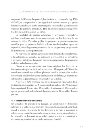 caracterización de las afectaciones del conflicto armado


respuesta del Estado. En general, las familias no conocen la Ley 1098
de 2006, ni comprenden lo que significa el interés superior y la preva-
lencia de derechos, ni como hacer exigibles sus derechos y condición de
víctimas del conflicto armado. El 48% de las personas no conoce sobre
los derechos de los niños y las niñas.
     La totalidad de agentes educativas y servidoras y servidores
públicos consideran que tienen conocimiento de los derechos de los
niños y las niñas. Para ellos y ellas, las preguntas se plantearon en dos
sentidos. para las primeras desde la vulneración de derechos; y para los
segundos, desde la garantía por medio de los programas y proyectos de
la institución a la que pertenecen.
     Al respecto, las agentes educativas en su mayoría hacen referencia
a las categorías de derechos de existencia y protección y las servidoras
y servidores públicos a las cuatro categorías, aún cuando las preguntas
incluían todas las categorías.
     Como se ha mencionado para hacer exigibles los derechos, se
hace necesario que las familias los conozcan. Al respecto, el 73% de las
servidoras y servidores públicos plantean que los padres y las madres
no conocen sus derechos como ciudadanos y ciudadanas, y además, no
saben sobre la prevalencia de los derechos de la niñez.
     A su vez, el 80% reconoce que en los programas y proyectos de su
institución se garantizan las 4 categorías de derechos. El 13% reconoce
las categorías de Existencia y Desarrollo y finalmente, el 7% considera
que se garantizan los derechos de las categorías de Desarrollo y Partici-
pación.

4.3.3 Derechos de existencia
En derechos de existencia se recogen las condiciones y dotaciones
referidas a la vida en su dimensión biológica, física, mental, espiritual,
moral y social. Da cuenta de los derechos a la vida, a preservar la
salud, a una nutrición adecuada, agua potable, saneamiento básico, a
la prestación de los servicios en salud, atención médica odontológica,
exámenes especializados y todo lo referente a la salud.


                                                                             77
 