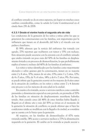 caracterización de las afectaciones del conflicto armado


el conflicto armado se da en estos aspectos, sin lograr en muchos casos
cambios considerables, como lo señala la Corte Constitucional en el
citado Auto 251 de 2008.

4.3.3.1 Desde el vientre hasta el segundo año de vida
Las condiciones de la gestación de los niños y niñas sobre los que se
generaron las conversaciones con las familias, son importantes por la
influencia que tienen en el desarrollo del bebé y el vínculo con sus
padres y familiares.
     El 59% afirman que la noticia del embarazo fue tomada con
agrado, 27% reportan que recibieron con temor y 13% con rechazo.
Esta situación puede asociarse con la cercanía con el conflicto armado
que estaba viviendo un poco más del 50% de las familias en desplaza-
miento forzado y en procesos de desmovilización, lo que probablemente
explica el temor y rechazo del 40% de las familias al embarazo.
     Los niños y niñas identificados por las familias como mayormente
afectados o sobre quienes giró la conversación, tienen en su mayoría
entre 2 y 4 años, 37%; menos de un año, 13%; entre 1 y 2 años, 12%;
de 4 a 5 años, 15%; de 5 a 6 años, 14%; y de 6 a 7 años, 9%. Por tanto,
se puede inferir que la gestación ocurrió en los mayores de 4 años antes
de la situación de conflicto; en los niños y niñas entre 2 y 4 durante
este proceso y en los menores de esta edad en la ciudad.
     En cuanto a la vivienda, acceso a servicios médicos como controles
prenatales y alimentación especial en este periodo, en promedio el 70%
de las familias en situación de desplazamiento manifiesta haberlas
tenido. Aún cuando cerca del 48% de estas familias había llegado a
Bogotá en el último año y más del 50% ya vivían en el momento de
la gestación la situación de conflicto; se puede afirmar que si bien las
condiciones vitales se modifican con la llegada a la ciudad, se considera
que se cuenta con lo básico para la gestación.
     Al respecto, en las familias de desmovilizados el 67% tenía
vivienda estable, 74% acceso a servicios médicos y 77% la alimentación
requerida en la gestación. El cambio en la vivienda se puede asociar a


                                                                            79
 