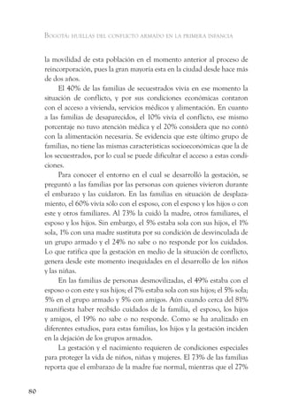 Bogotá: huellas del conflicto armado en la primera infancia


     la movilidad de esta población en el momento anterior al proceso de
     reincorporación, pues la gran mayoría esta en la ciudad desde hace más
     de dos años.
           El 40% de las familias de secuestrados vivía en ese momento la
     situación de conflicto, y por sus condiciones económicas contaron
     con el acceso a vivienda, servicios médicos y alimentación. En cuanto
     a las familias de desaparecidos, el 10% vivía el conflicto, ese mismo
     porcentaje no tuvo atención médica y el 20% considera que no contó
     con la alimentación necesaria. Se evidencia que este último grupo de
     familias, no tiene las mismas características socioeconómicas que la de
     los secuestrados, por lo cual se puede dificultar el acceso a estas condi-
     ciones.
           Para conocer el entorno en el cual se desarrolló la gestación, se
     preguntó a las familias por las personas con quienes vivieron durante
     el embarazo y las cuidaron. En las familias en situación de desplaza-
     miento, el 60% vivía sólo con el esposo, con el esposo y los hijos o con
     este y otros familiares. Al 73% la cuidó la madre, otros familiares, el
     esposo y los hijos. Sin embargo, el 5% estaba sola con sus hijos, el 1%
     sola, 1% con una madre sustituta por su condición de desvinculada de
     un grupo armado y el 24% no sabe o no responde por los cuidados.
     Lo que ratifica que la gestación en medio de la situación de conflicto,
     genera desde este momento inequidades en el desarrollo de los niños
     y las niñas.
           En las familias de personas desmovilizadas, el 49% estaba con el
     esposo o con este y sus hijos; el 7% estaba sola con sus hijos; el 5% sola;
     5% en el grupo armado y 5% con amigos. Aún cuando cerca del 81%
     manifiesta haber recibido cuidados de la familia, el esposo, los hijos
     y amigos, el 19% no sabe o no responde. Como se ha analizado en
     diferentes estudios, para estas familias, los hijos y la gestación inciden
     en la dejación de los grupos armados.
           La gestación y el nacimiento requieren de condiciones especiales
     para proteger la vida de niños, niñas y mujeres. El 73% de las familias
     reporta que el embarazo de la madre fue normal, mientras que el 27%


80
 