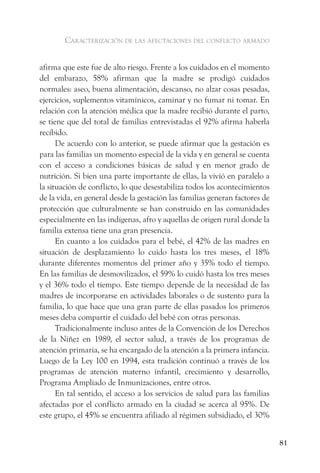 caracterización de las afectaciones del conflicto armado


afirma que este fue de alto riesgo. Frente a los cuidados en el momento
del embarazo, 58% afirman que la madre se prodigó cuidados
normales: aseo, buena alimentación, descanso, no alzar cosas pesadas,
ejercicios, suplementos vitamínicos, caminar y no fumar ni tomar. En
relación con la atención médica que la madre recibió durante el parto,
se tiene que del total de familias entrevistadas el 92% afirma haberla
recibido.
      De acuerdo con lo anterior, se puede afirmar que la gestación es
para las familias un momento especial de la vida y en general se cuenta
con el acceso a condiciones básicas de salud y en menor grado de
nutrición. Si bien una parte importante de ellas, la vivíó en paralelo a
la situación de conflicto, lo que desestabiliza todos los acontecimientos
de la vida, en general desde la gestación las familias generan factores de
protección que culturalmente se han construido en las comunidades
especialmente en las indígenas, afro y aquellas de origen rural donde la
familia extensa tiene una gran presencia.
      En cuanto a los cuidados para el bebé, el 42% de las madres en
situación de desplazamiento lo cuido hasta los tres meses, el 18%
durante diferentes momentos del primer año y 35% todo el tiempo.
En las familias de desmovilizados, el 59% lo cuidó hasta los tres meses
y el 36% todo el tiempo. Este tiempo depende de la necesidad de las
madres de incorporarse en actividades laborales o de sustento para la
familia, lo que hace que una gran parte de ellas pasados los primeros
meses deba compartir el cuidado del bebé con otras personas.
      Tradicionalmente incluso antes de la Convención de los Derechos
de la Niñez en 1989, el sector salud, a través de los programas de
atención primaria, se ha encargado de la atención a la primera infancia.
Luego de la Ley 100 en 1994, esta tradición continuó a través de los
programas de atención materno infantil, crecimiento y desarrollo,
Programa Ampliado de Inmunizaciones, entre otros.
      En tal sentido, el acceso a los servicios de salud para las familias
afectadas por el conflicto armado en la ciudad se acerca al 95%. De
este grupo, el 45% se encuentra afiliado al régimen subsidiado, el 30%


                                                                             81
 