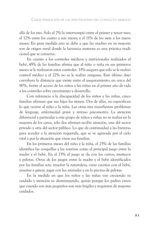 caracterización de las afectaciones del conflicto armado


allá de los tres. Solo el 7% la interrumpió entre el primer y tercer mes;
el 12% entre los cuatro y seis meses; y el 11% de los siete a los nueve
meses. En gran medida esto se debe a que las madres en su mayoría
son de origen rural donde la lactancia materna es una práctica tradi-
cional que se conserva.
      En cuanto a los controles médicos y nutricionales realizados al
bebé, 45% de las familias afirma que al niño o niña en sus primeros
meses se le realizaron estos controles. 33% asegura que sólo se le realizó
control médico y el 22% no se le realizó ninguno. Este último dato
corrobora la distancia que existe entre el aseguramiento, en cerca del
90%, frente al acceso de los niños y las niñas en el primer año de vida
a los controles sobre crecimiento y desarrollo.
      Con referencia a la discapacidad de los niños y las niñas, cinco
familias afirman que sus hijos las tienen. Dos de ellas, no especifican
lo que ocurre al niño o la niña. Las otras tres manifiestan problemas
de lenguaje, enfermedad grave y retraso psicomotriz. La atención
diferencial y particular a este grupo de niños y niñas no se realiza en la
mayoría de los casos, sólo dos afirman recibir atención, una del sector
privado y otra del sector público. Lo que da continuidad a las barreras
para acceder a la atención requerida, que se ve agravada por el ciclo
vital y por la situación que viven sus familias.
      En los primeros meses del niño y la niña, el 25% de las familias
identifica las cosquillas y las sonrisas como el principal juego entre la
madre y el bebé. En el 23% el juego se da con los carros, muñecos
y pelotas. Otros de los juegos entre la madre y el bebé identificados
por las familias son: enseñar la naturaleza, crear cuentos con el bebé,
enseñar a gatear, jugar con los animales y en la piscina de pelotas.
      En la medida en que los niños y las niñas van creciendo su
cuidado y atención va disminuyendo, quizás porque los padres creen
que cuando son más pequeños son más frágiles y requieren de mayores
cuidados.




                                                                             83
 