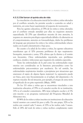Bogotá: huellas del conflicto armado en la primera infancia


     4.3.3.2 Del tercer al quinto año de vida
           La vinculación a la educación inicial de los niños y niñas afectados
     por el conflicto armado, les permite acceder a controles en salud y
     nutrición, así como hacer seguimiento al esquema de vacunación.
           Para las agentes educativas, el 75% de los niños y niñas afectadas
     por el conflicto armado atendido por ellas no requieren atención
     especializada. El 25% que identifican necesita de ésta atención, la
     requiere en: atención psicológica especializada debido a la alteración en
     el comportamiento; atención en fonoaudiología, dados los problemas
     de lenguaje que presentan los niños y las niñas; enfermedades relacio-
     nadas con la piel y desnutrición o bajo peso.
           En cuanto a la salud de los niños y niñas, las agentes educativas
     manifiestan que el 32% presenta problemas de tipo respiratorio:
     bronquitis, neumonía y asma; 17% afirma que la diarrea y el vomito
     son frecuentes. Otras enfermedades reportadas son: problemas
     cardíacos, renales e infecciones que requieren de cuidados especiales.
           Tanto las enfermedades de la piel como las enfermedades respi-
     ratorias son consideradas en la literatura psicoanalítica como las
     enfermedades psicosomáticas por excelencia. En tal sentido, las
     enfermedades respiratorias tienden a precipitarse por situaciones que
     amenazan al sujeto de alguna figura maternal. La separación puede
     ser física, pero más frecuentemente es el peligro del alejamiento y la
     ruptura vincular. En tal situación, por ejemplo, el ataque de asma tiene
     el significado de un grito suprimido. (Mejía, 1995)
           De los 111 niños y niñas que se encuentran vinculados a una
     institución educativa, el 75% va al comedor escolar de su institución,
     11% va al comedor comunitario, 14% tiene refrigerio escolar y el 1%
     está inscrito a un programa nutricional del Programa Mundial de
     Alimentos pma.
           El 96% de los niños y niñas inscritos en instituciones de educación
     inicial cuentan con control de peso y talla. De este grupo, 52% se les
     realiza este control cada 5 meses, al 22% se les realiza cada 3 meses.
     Sólo el 28% del total de niños y niñas reciben complemento nutri-


84
 