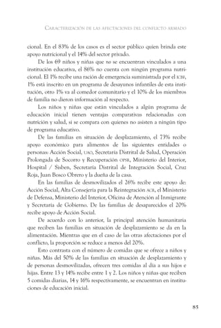 caracterización de las afectaciones del conflicto armado


cional. En el 83% de los casos es el sector público quien brinda este
apoyo nutricional y el 14% del sector privado.
     De los 69 niños y niñas que no se encuentran vinculados a una
institución educativa, el 86% no cuenta con ningún programa nutri-
cional. El 1% recibe una ración de emergencia suministrada por el icBf,
1% está inscrito en un programa de desayunos infantiles de esta insti-
tución, otro 1% va al comedor comunitario y el 10% de los miembros
de familia no dieron información al respecto.
     Los niños y niñas que están vinculados a algún programa de
educación inicial tienen ventajas comparativas relacionadas con
nutrición y salud, si se compara con quienes no asisten a ningún tipo
de programa educativo.
     De las familias en situación de desplazamiento, el 73% recibe
apoyo económico para alimentos de las siguientes entidades o
personas: Acción Social, uao, Secretaría Distrital de Salud, Operación
Prolongada de Socorro y Recuperación opsr, Ministerio del Interior,
Hospital / Sisben, Secretaría Distrital de Integración Social, Cruz
Roja, Juan Bosco Obrero y la dueña de la casa.
     En las familias de desmovilizados el 26% recibe este apoyo de:
Acción Social, Alta Consejería para la Reintegración acr, el Ministerio
de Defensa, Ministerio del Interior, Oficina de Atención al Inmigrante
y Secretaría de Gobierno. De las familias de desaparecidos el 20%
recibe apoyo de Acción Social.
     De acuerdo con lo anterior, la principal atención humanitaria
que reciben las familias en situación de desplazamiento se da en la
alimentación. Mientras que en el caso de las otras afectaciones por el
conflicto, la proporción se reduce a menos del 20%.
     Esto contrasta con el número de comidas que se ofrece a niños y
niñas. Más del 50% de las familias en situación de desplazamiento y
de personas desmovilizadas, ofrecen tres comidas al día a sus hijos e
hijas. Entre 13 y 14% recibe entre 1 y 2. Los niños y niñas que reciben
5 comidas diarias, 14 y 16% respectivamente, se encuentran en institu-
ciones de educación inicial.


                                                                          85
 
