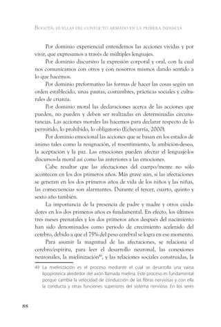 Bogotá: huellas del conflicto armado en la primera infancia


           Por dominio experiencial entendemos las acciones vividas y por
     vivir, que expresamos a través de múltiples lenguajes.
           Por dominio discursivo la expresión corporal y oral, con la cual
     nos comunicamos con otros y con nosotros mismos dando sentido a
     lo que hacemos.
           Por dominio preformativo las formas de hacer las cosas según un
     orden establecido, unas pautas, costumbres, prácticas sociales y cultu-
     rales de crianza.
           Por dominio moral las declaraciones acerca de las acciones que
     pueden, no pueden y deben ser realizadas en determinadas circuns-
     tancias. Las acciones morales las hacemos para declarar respecto de lo
     permitido, lo prohibido, lo obligatorio (Echevarría, 2000).
           Por dominio emocional las acciones que se basan en los estados de
     ánimo tales como la resignación, el resentimiento, la ambición-deseo,
     la aceptación y la paz. Las emociones pueden afectar el lenguaje-los
     discursos-la moral así como las anteriores a las emociones.
           Cabe resaltar que las afectaciones del cuerpo/mente no sólo
     acontecen en los dos primeros años. Más grave aún, si las afectaciones
     se generan en los dos primeros años de vida de los niños y las niñas,
     las consecuencias son alarmantes. Durante el tercer, cuarto, quinto y
     sexto año también.
           La importancia de la presencia de padre y madre y otros cuida-
     dores en los dos primeros años es fundamental. En efecto, los últimos
     tres meses prenatales y los dos primeros años después del nacimiento
     han sido denominados como período de crecimiento acelerado del
     cerebro, debido a que el 75% del peso cerebral se logra en ese momento.
           Para asumir la magnitud de las afectaciones, se relaciona el
     cerebro/espíritu, para leer el desarrollo neuronal, las conexiones
     neuronales, la mielinización49, y las relaciones sociales construidas, la
     49 La mielinización es el proceso mediante el cual se desarrolla una vaina
        lipoproteica alrededor del axón llamada mielina. Este proceso es fundamental
        porque cambia la velocidad de conducción de las fibras nerviosas y con ella
        la conducta y otras funciones superiores del sistema nervioso. En los seres



88
 