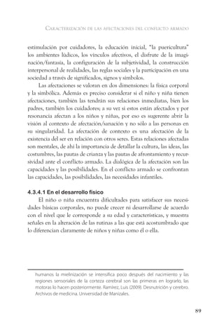 caracterización de las afectaciones del conflicto armado


estimulación por cuidadores, la educación inicial, “la puericultura”
los ambientes lúdicos, los vínculos afectivos, el disfrute de la imagi-
nación/fantasía, la configuración de la subjetividad, la construcción
interpersonal de realidades, las reglas sociales y la participación en una
sociedad a través de significados, signos y símbolos.
     Las afectaciones se valoran en dos dimensiones: la física corporal
y la simbólica. Además es preciso considerar si el niño y niña tienen
afectaciones, también las tendrán sus relaciones inmediatas, bien los
padres, también los cuidadores; a su vez si estos están afectados y por
resonancia afectan a los niños y niñas, por eso es sugerente abrir la
visión al contexto de afectación/sanación y no sólo a las personas en
su singularidad. La afectación de contexto es una afectación de la
existencia del ser en relación con otros seres. Estas relaciones afectadas
son mentales, de ahí la importancia de detallar la cultura, las ideas, las
costumbres, las pautas de crianza y las pautas de afrontamiento y recur-
sividad ante el conflicto armado. La dialógica de la afectación son las
capacidades y las posibilidades. En el conflicto armado se confrontan
las capacidades, las posibilidades, las necesidades infantiles.

4.3.4.1 En el desarrollo físico
     El niño o niña encuentra dificultades para satisfacer sus necesi-
dades básicas corporales, no puede crecer ni desarrollarse de acuerdo
con el nivel que le corresponde a su edad y características, y muestra
señales en la alteración de las rutinas a las que está acostumbrado que
lo diferencian claramente de niños y niñas como él o ella.




   humanos la mielinización se intensifica poco después del nacimiento y las
   regiones sensoriales de la corteza cerebral son las primeras en lograrlo, las
   motoras lo hacen posteriormente. Ramírez, Luis (2009). Desnutrición y cerebro.
   Archivos de medicina. Universidad de Manizales.


                                                                                    89
 