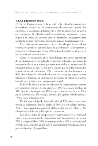 Bogotá: huellas del conflicto armado en la primera infancia


     4.3.4.8 Educación inicial
     El Distrito Capital avanza en la atención a la población afectada por
     el conflicto armado en las instituciones de educación inicial. Sin
     embargo, en los jardines infantiles de la sdis, la proporción de cupos
     en relación con la población total es insuficiente, sin contar con que
     el país y la ciudad no cuentan con los desarrollos pedagógicos para
     realizar la atención diferencial que niños, niñas y familias requieren.
           Esta información contrasta con la ofrecida por las servidoras
     y servidores públicos, quienes desde la coordinación de programas y
     proyectos consideran que en un 80% no hay dificultad en el acceso a
     las instituciones de educación.
           Como se ha descrito en la metodología, una parte importante
     de los instrumentos fue aplicada en jardines infantiles, por tanto, la
     proporción de niños y niñas que están vinculados a instituciones de
     educación inicial es alta. De los niños y niñas que no están vinculados
     a instituciones de educación, 37% en situación de desplazamiento y
     42% hijos e hijas de desmovilizados, en sus casas juegan, pintan, ven
     televisión y duermen. A un pequeño porcentaje la mamá les enseña,
     lavan la ropa y asisten a un proyecto psicosocial.
           El 62% de niños y niñas en situación de desplazamiento cuenta
     con educación inicial. De este grupo, el 36% va a colegio público, el
     33% a jardín infantil público, 12% a hogar comunitarios de icBf, 7% a
     jardín comunitario, 5% a colegio privado, 4% a jardín infantil privado
     y 4% a hogar infantil de icBf.
           De los hijos e hijas de desmovilizados, el 58% asiste a una insti-
     tución de educación. De los cuales, el 36% está en colegio público,
     20% en hogar comunitario de icBf, 16% a jardín infantil público, 12%
     a hogar infantil de icBf y 8% a jardín comunitario.
           Los hijos e hijas de desaparecidos y secuestrados en su totalidad
     asisten a una institución de educación inicial. Los primeros van en un
     70% a colegio público, 20% a colegio privado y 10% a jardín infantil
     privado. Los segundos, en un 60% a jardín infantil privado, en 20% a
     jardín infantil y colegio público.


98
 