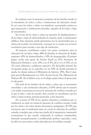 caracterización de las afectaciones del conflicto armado


      Es evidente como la situación económica de las familias incide en
la vinculación de niños y niñas a instituciones de educación inicial.
Es así como los niños y niñas con familiares secuestrados asisten en
gran proporción a instituciones privadas, seguidos de los hijos e hijas
de secuestrados.
      En el caso de los niños y niñas en situación de desplazamiento y
de los hijos e hijas de desmovilizados la mayoría asiste a instituciones
públicas. Esta situación puede presentarse por la oportunidad que se
ofrezca de acceder a la institución, o porque no se cuenta con recursos
económicos para acceder a otro tipo de institución.
      Al respecto, manifiestan contar con apoyo económico para la
educación de sus hijos e hijas, 44% de familias en situación de despla-
zamiento, 65% de desmovilizados y 10% de desaparecidos. El primer
grupo, recibe este apoyo de Acción Social en 22%, Secretaría de
Educación Distrital y cadel 25%, icBf el 5%, de la uao el 15%, en un
2% como afiliación a población especial y 2% del jardín infantil. En
el segundo grupo no se especifica en un 50% de donde proviene la
ayuda, las demás indican el Ministerio de Interior, 29%, Alta Conse-
jería para la Reintegración acr 11%, Acción Social, 7% y Ministerio de
Defensa 4%. En el último caso, es el colegio quien ofrece el apoyo para
la educación.
      Del total de las familias de los niños y niñas que se encuentran
vinculados a una institución educativa, el 63% afirma que la maestra
o la madre comunitaria reconoce la situación de conflicto armado por
la que el niño o niña ha pasado. Aún cuando no manifiestan que los
niños y niñas reciban atención particular a esta situación.
      Por su parte el 75% de las agentes educativas consideran que su
institución no tiene en cuenta la situación de conflicto armado vivida
por los niños y las niñas dentro del proyecto pedagógico. El 25% que
reconocen que su institución tiene en cuenta la situación de conflicto
armado, considera que se hace por medio de la integración, intentando
contrarrestar lo que sucede, reduciendo la violencia intrafamiliar,
haciendo acompañamiento y estableciendo jardines especiales, como
los del icBf, para niños y niñas afectados por el conflicto armado.
                                                                           99
 