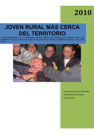 2010
JOVEN RURAL MÁS CERCA
DEL TERRITORIO
“CARACTERIZACIÓN DE LA POBLACION JUVENIL RURAL DEL MUNICIPIO DE SIBATE, PARA LOS
LINEAMIENTOS DE LA POLITICA PUBLICA DE JUVENTUD, DESDE LA PERSPECTIVA DEL Y LA JOVEN
RURAL”.

Coord. DIANA CARVAJAL HERNANDEZ.
COPRPORACION TANAI JAWA
Noviembre 2010

 
