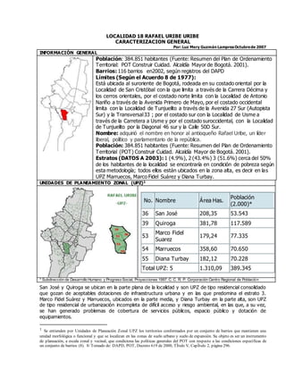 LOCALIDAD 18 RAFAEL URIBE URIBE
CARACTERIZACION GENERAL
Por: Luz Mery Guzmán LampreaOctubrede 2007
INFORMACIÓN GENERAL
Población: 384.851 habitantes (Fuente: Resumen del Plan de Ordenamiento
Territorial: POT Construir Cuidad. Alcaldía Mayor de Bogotá. 2001).
Barrios: 116 barrios en2002, según registros del DAPD
Límites (Según el Acuerdo 8 de 1977):
Está ubicada al suroriente de Bogotá, rodeada en su costado oriental por la
Localidad de San Cristóbal con la que limita a través de la Carrera Décima y
los cerros orientales, por el costado norte limita con la Localidad de Antonio
Nariño a través de la Avenida Primero de Mayo, por el costado occidental
limita con la Localidad de Tunjuelito a través de la Avenida 27 Sur (Autopista
Sur) y la Transversal33 ; por el costado sur con la Localidad de Usme a
través de la Carretera a Usme y por el costado suroccidental, con la Localidad
de Tunjuelito por la Diagonal 46 sur y la Calle 50D Sur.
Nombre: adquirió el nombre en honor al antioqueño Rafael Uribe, un líder
liberal, político y parlamentario de la república.
Población: 384.851 habitantes (Fuente: Resumen del Plan de Ordenamiento
Territorial (POT) Construir Cuidad. Alcaldía Mayor de Bogotá. 2001).
Estratos (DATOS A 2003): 1 (4.9%), 2 (43.4%) 3 (51.6%) cerca del 50%
de los habitantes de la localidad se encontraría en condición de pobreza según
esta metodología; todos ellos están ubicados en la zona alta, es decir en las
UPZ Marruecos, Marco Fidel Suárez y Diana Turbay.
UNIDADES DE PLANEAMIENTO ZONAL (UPZ)1
No. Nombre Área Has.
Población
(2.000)*
36 San José 208,35 53.543
39 Quiroga 381,78 117.589
53
Marco Fidel
Suarez
179,24 77.335
54 Marruecos 358,60 70.650
55 Diana Turbay 182,12 70.228
Total UPZ: 5 1.310,09 389.345
* Subdirección de Desarrollo Humano y Progreso Social, Proyecciones 1997. C. C. R. P. Corporación Centro Regional de Población
San José y Quiroga se ubican en la parte plana de la localidad y son UPZ de tipo residencial consolidado
que gozan de aceptables dotaciones de infraestructura urbana y en las que predomina el estrato 3.
Marco Fidel Suárez y Marruecos, ubicados en la parte media, y Diana Turbay en la parte alta, son UPZ
de tipo residencial de urbanización incompleta de difícil acceso y riesgo ambiental, en las que, a su vez,
se han generado problemas de cobertura de servicios públicos, espacio público y dotación de
equipamientos.
1 Se entienden por Unidades de Planeación Zonal UPZ los territorios conformados por un conjunto de barrios que mantienen una
unidad morfológica o funcional y que se localizan en las zonas de suelo urbano y suelo de expansión. Su objeto es ser un instrumento
de planeación, a escala zonal y vecinal, que condiciona las políticas generales del POT con respecto a las condiciones específicas de
un conjunto de barrios (8). 8/ Tomado de: DAPD, POT, Decreto 619 de 2000, TÌtulo V, CapÌtulo 2, página 296.
 