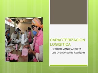 CARACTERIZACION
LOGISITICA
SECTOR MANUFACTURA
Luis Orlando Soche Rodriguez
 