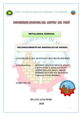 I
METALURGIA FERROSA
RECONOCIMIENTO DE MINERALES DE HIERRO
HUANCAYO-PERU
2020
CATEDRATICO:ING. ZENTENO CUBACIRO BLADEMIRO
INTEGRANTES:
SEMESTRE:VII
 BUITRON LIFONZO MIGUEL ANGEL
 CHANCAVILCA ALIAGA EVELYN
 QUISPE SOLANO JHAN CARLOS
 RODRIGUEZNARVAEZ JEAN PAUL
 SARAVIA ÑAVEZ ROMINA
 