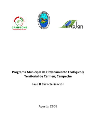  
 
 
 
 
 
 
 
 
 
 
 
 
 
 
 
 
 
 
 
Programa Municipal de Ordenamiento Ecológico y 
Territorial de Carmen; Campeche 
 
Fase II Caracterización 
 
 
 
 
 
Agosto, 2008 
 
 